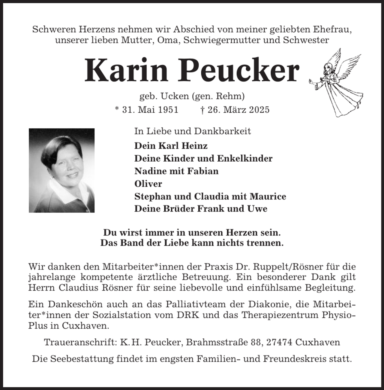 <p>Schweren Herzens nehmen wir Abschied von meiner geliebten Ehefrau,<br />unserer lieben Mutter, Oma, Schwiegermutter und Schwester</p><p>Karin Peucker<br />geb. Ucken (gen. Rehm)<br />* 31. Mai 1951<br />† 26. März 2025<br />In Liebe und Dankbarkeit<br />Dein Karl Heinz<br />Deine Kinder und Enkelkinder<br />Nadine mit Fabian<br />Oliver<br />Stephan und Claudia mit Maurice<br />Deine Brüder Frank und Uwe<br />Du wirst immer in unseren Herzen sein.<br />Das Band der Liebe kann nichts trennen.<br />Wir danken den Mitarbeiter*innen der Praxis Dr. Ruppelt/Rösner für die<br />jahrelange kompetente ärztliche Betreuung. Ein besonderer Dank gilt<br />Herrn Claudius Rösner für seine liebevolle und einfühlsame Begleitung.<br />Ein Dankeschön auch an das Palliativteam der Diakonie, die Mitarbeiter*innen der Sozialstation vom DRK und das Therapiezentrum PhysioPlus in Cuxhaven.<br />Traueranschrift: K. H. Peucker, Brahmsstraße 88, 27474 Cuxhaven<br />Die Seebestattung findet im engsten Familien- und Freundeskreis statt.</p>
