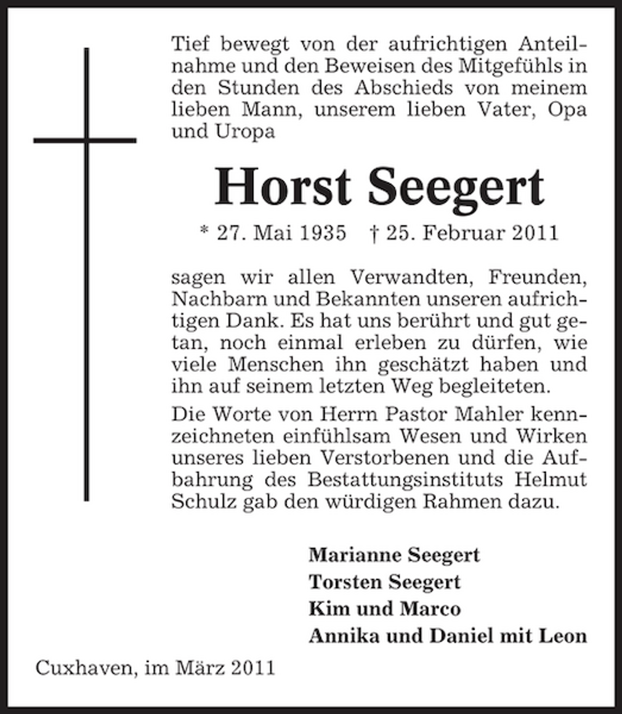 <p>Tief bewegt von der aufrichtigen Anteilnahme und den Beweisen des Mitgefühls in den Stunden des Abschieds von meinem lieben Mann, unserem lieben Vater, Opa und Uropa</p><p>Horst Seegert<br />* 27. Mai 1935 † 25. Februar 2011<br />sagen wir allen Verwandten, Freunden, Nachbarn und Bekannten unseren aufrichtigen Dank. Es hat uns berührt und gut getan, noch einmal erleben zu dürfen, wie viele Menschen ihn geschätzt haben und ihn auf seinem letzten Weg begleiteten. Die Worte von Herrn Pastor Mahler kennzeichneten einfühlsam Wesen und Wirken unseres lieben Verstorbenen und die Aufbahrung des Bestattungsinstituts Helmut Schulz gab den würdigen Rahmen dazu. Marianne Seegert Torsten Seegert Kim und Marco Annika und Daniel mit Leon Cuxhaven, im März 2011</p>