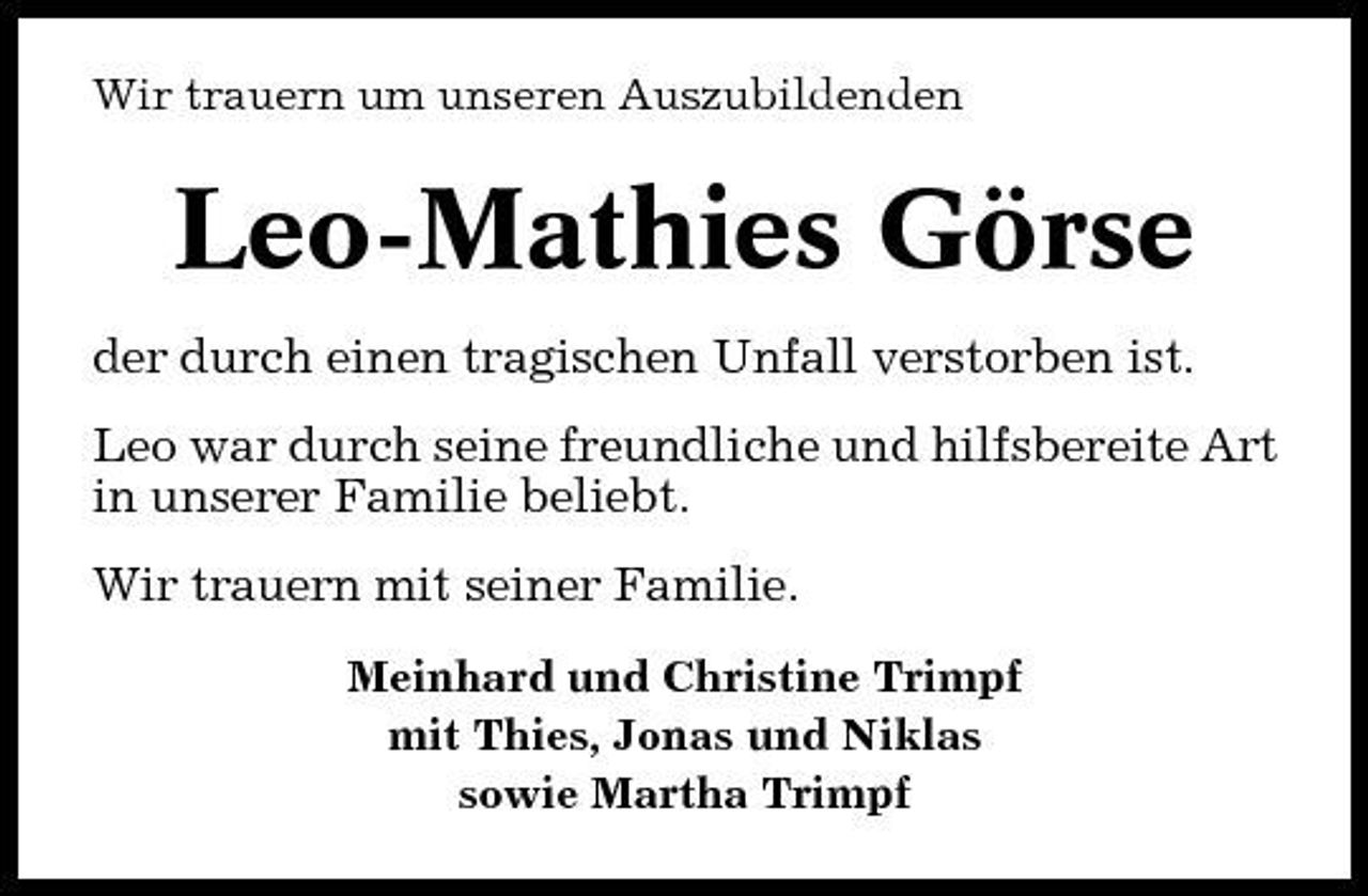 <p>Wir trauern um unseren Auszubildenden</p><p>Leo-Mathies Görse<br />der durch einen tragischen Unfall verstorben ist. Leo war durch seine freundliche und hilfsbereite Art in unserer Familie beliebt. Wir trauern mit seiner Familie.<br />Meinhard und Christine Trimpf mit Thies, Jonas und Niklas sowie Martha Trimpf</p>