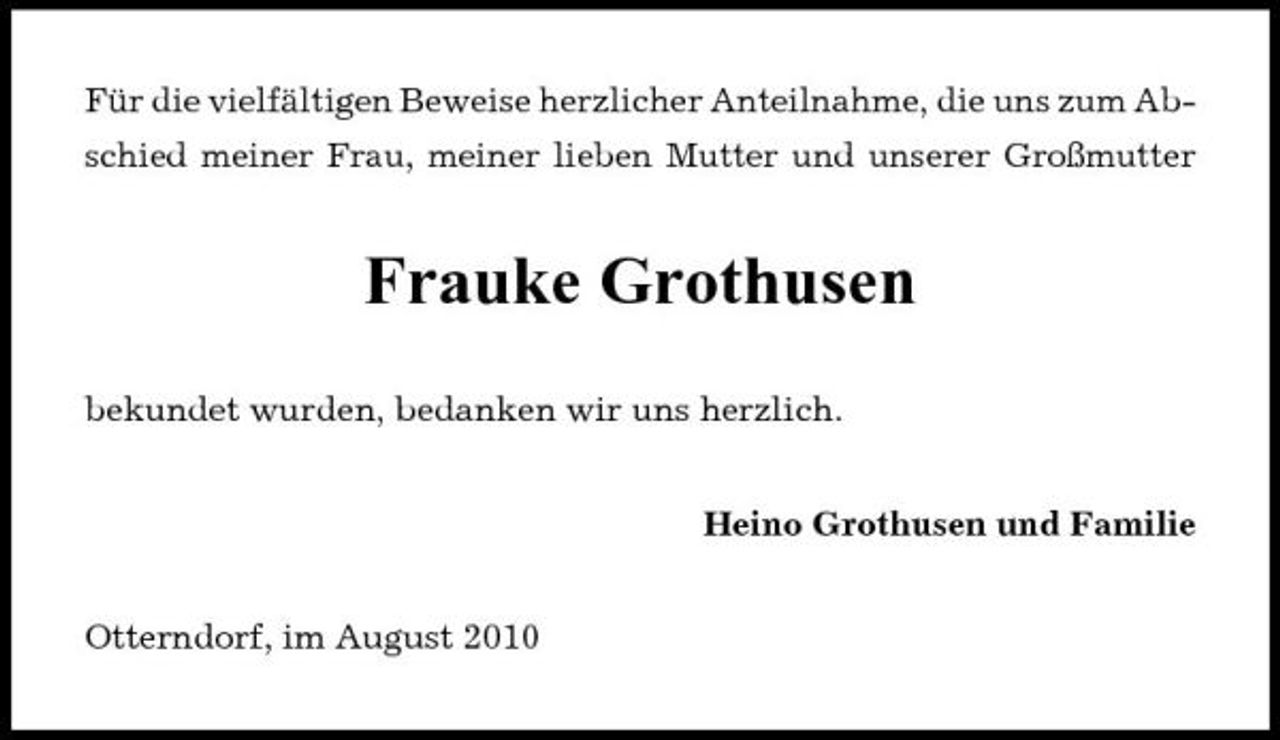 <p>Für die vielfältigen Beweise herzlicher Anteilnahme, die uns zum Abschied meiner Frau, meiner lieben Mutter und unserer Großmutter</p><p>Frauke Grothusen<br />bekundet wurden, bedanken wir uns herzlich. Heino Grothusen und Familie</p><p>Otterndorf, im August 2010</p>