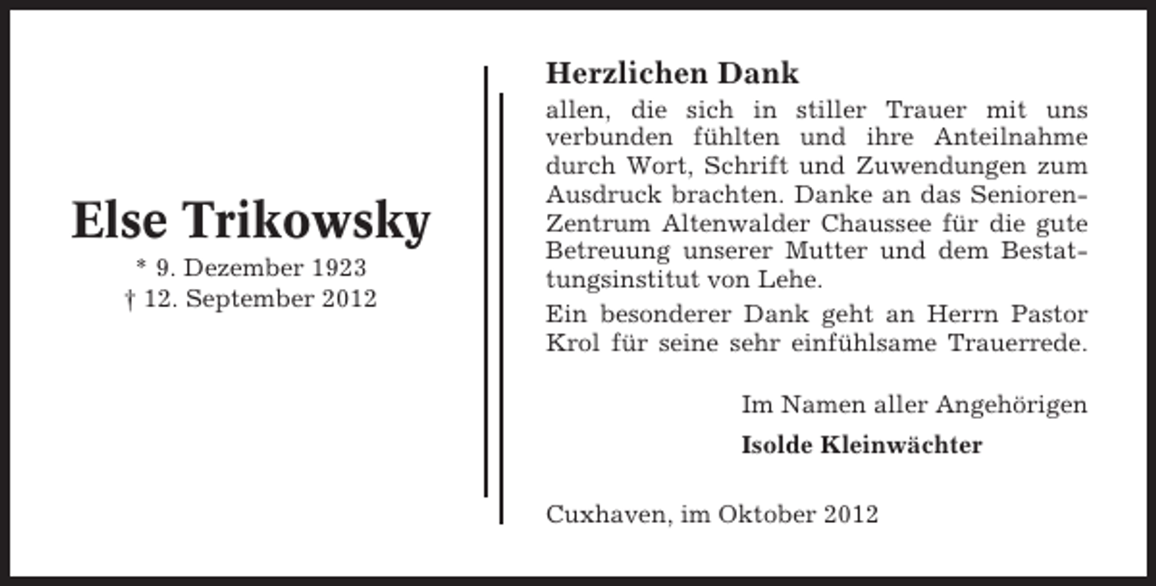 <p>Herzlichen Dank</p><p>Else Trikowsky<br />* 9. Dezember 1923<br />† 12. September 2012</p><p>allen, die sich in stiller Trauer mit uns<br />verbunden fühlten und ihre Anteilnahme<br />durch Wort, Schrift und Zuwendungen zum<br />Ausdruck brachten. Danke an das SeniorenZentrum Altenwalder Chaussee für die gute<br />Betreuung unserer Mutter und dem Bestattungsinstitut von Lehe.<br />Ein besonderer Dank geht an Herrn Pastor<br />Krol für seine sehr einfühlsame Trauerrede.<br />Im Namen aller Angehörigen<br />Isolde Kleinwächter<br />Cuxhaven, im Oktober 2012</p>