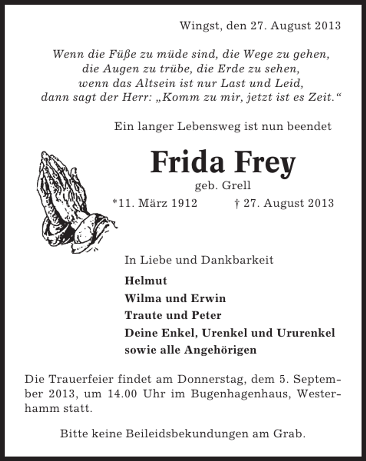 <p>Wingst, den 27. August 2013<br />Wenn die Füße zu müde sind, die Wege zu gehen,<br />die Augen zu trübe, die Erde zu sehen,<br />wenn das Altsein ist nur Last und Leid,<br />dann sagt der Herr: „Komm zu mir, jetzt ist es Zeit.“<br />Ein langer Lebensweg ist nun beendet</p><p>Frida Frey<br />geb. Grell<br />*11. März 1912<br />† 27. August 2013</p><p>In Liebe und Dankbarkeit<br />Helmut<br />Wilma und Erwin<br />Traute und Peter<br />Deine Enkel, Urenkel und Ururenkel<br />sowie alle Angehörigen<br />Die Trauerfeier findet am Donnerstag, dem 5. September 2013, um 14.00 Uhr im Bugenhagenhaus, Westerhamm statt.<br />Bitte keine Beileidsbekundungen am Grab.</p>