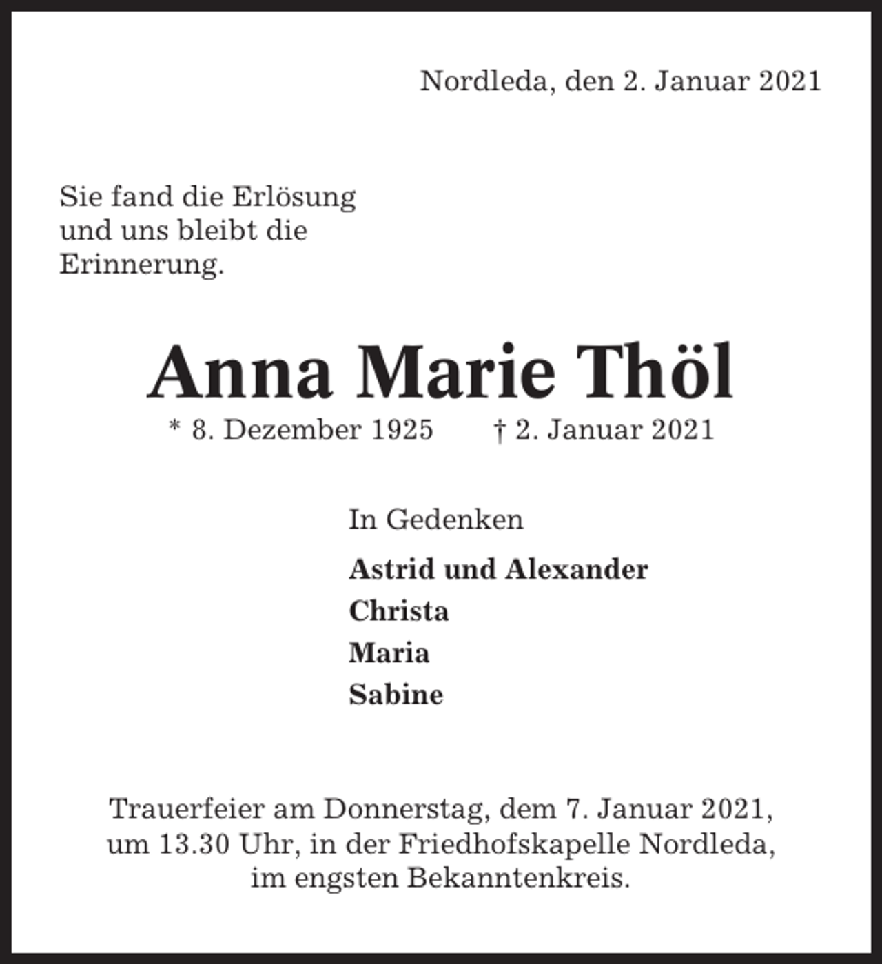 <p>Nordleda, den 2. Januar 2021</p><p>Sie fand die Erlösung<br />und uns bleibt die<br />Erinnerung.</p><p>Anna Marie Thöl<br />* 8. Dezember 1925</p><p>† 2. Januar 2021</p><p>In Gedenken<br />Astrid und Alexander<br />Christa<br />Maria<br />Sabine</p><p>Trauerfeier am Donnerstag, dem 7. Januar 2021,<br />um 13.30 Uhr, in der Friedhofskapelle Nordleda,<br />im engsten Bekanntenkreis.</p>