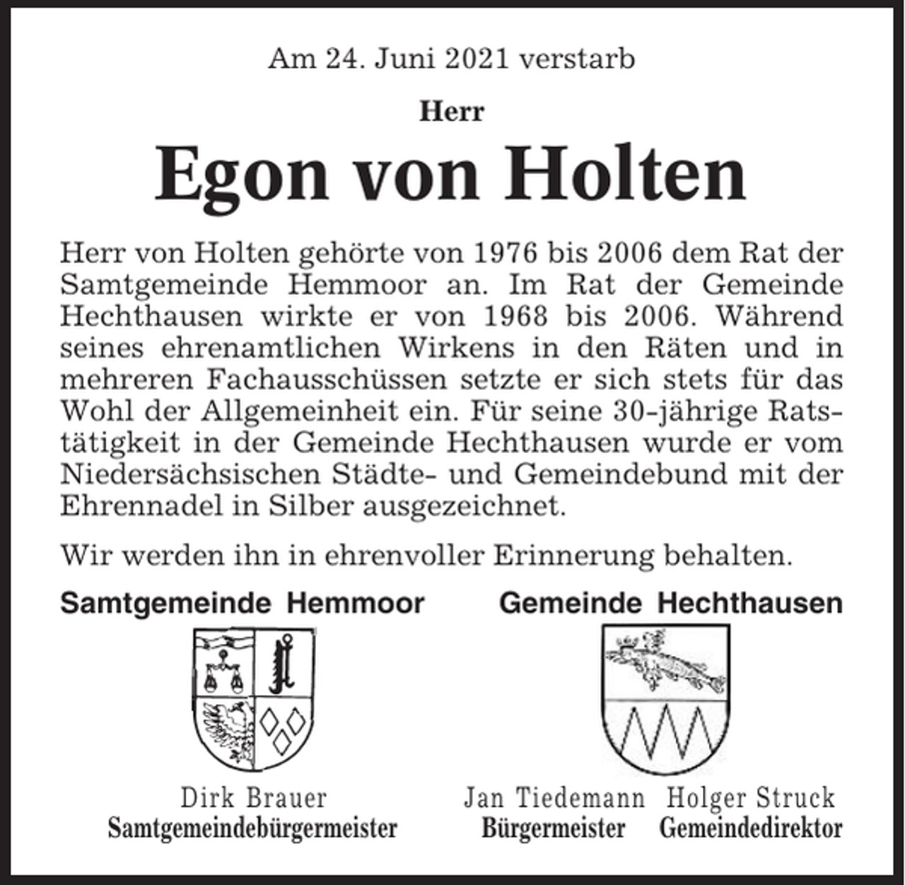 <p>Am 24. Juni 2021 verstarb<br />Herr</p><p>Egon von Holten<br />Herr von Holten gehörte von 1976 bis 2006 dem Rat der<br />Samtgemeinde Hemmoor an. Im Rat der Gemeinde<br />Hechthausen wirkte er von 1968 bis 2006. Während<br />seines ehrenamtlichen Wirkens in den Räten und in<br />mehreren Fachausschüssen setzte er sich stets für das<br />Wohl der Allgemeinheit ein. Für seine 30-jährige Ratstätigkeit in der Gemeinde Hechthausen wurde er vom<br />Niedersächsischen Städte- und Gemeindebund mit der<br />Ehrennadel in Silber ausgezeichnet.<br />Wir werden ihn in ehrenvoller Erinnerung behalten.<br />Samtgemeinde Hemmoor</p><p>Dirk Brauer<br />Samtgemeindebürgermeister</p><p>Gemeinde Hechthausen</p><p>Jan Tiedemann Holger Struck<br />Bürgermeister Gemeindedirektor</p>