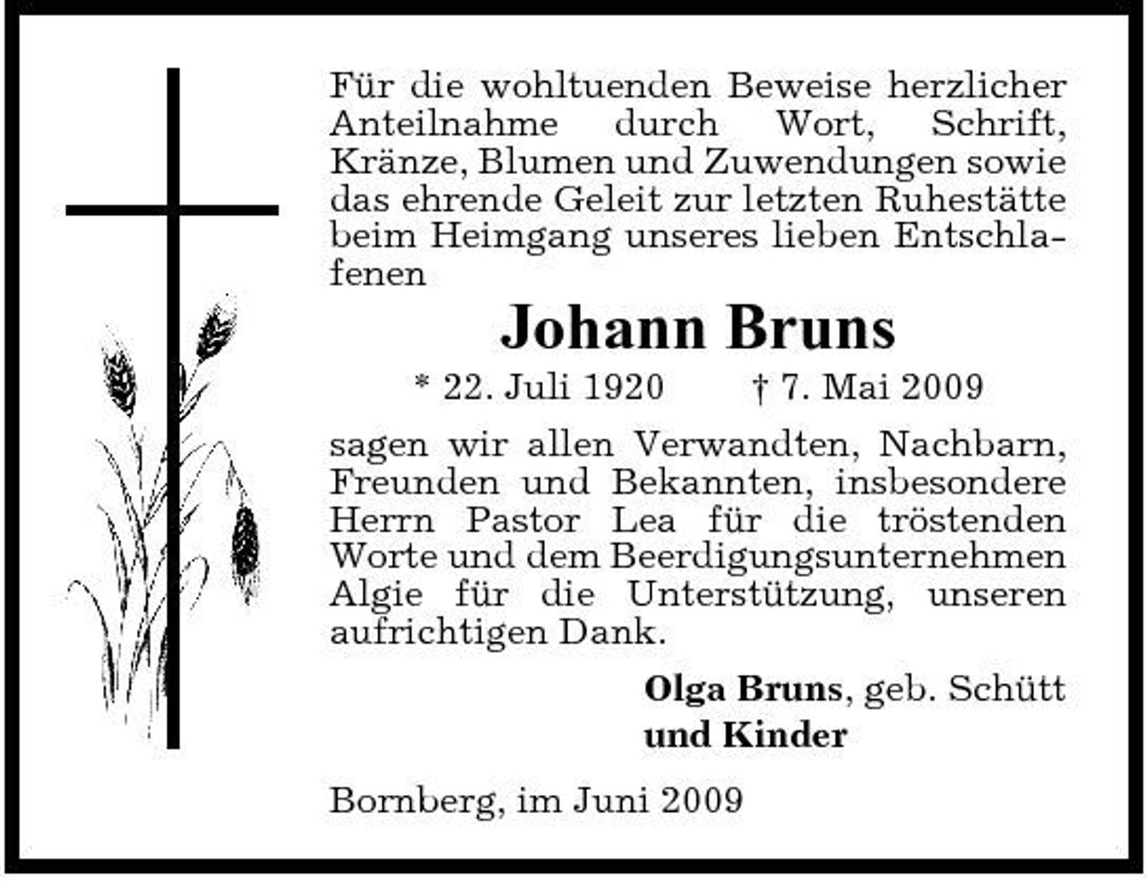 <p>Für die wohltuenden Beweise herzlicher Anteilnahme durch Wort, Schrift, Kränze, Blumen und Zuwendungen sowie das ehrende Geleit zur letzten Ruhestätte beim Heimgang unseres lieben Entschlafenen</p><p>Johann Bruns<br />* 22. Juli 1920 † 7. Mai 2009 sagen wir allen Verwandten, Nachbarn, Freunden und Bekannten, insbesondere Herrn Pastor Lea für die tröstenden Worte und dem Beerdigungsunternehmen Algie für die Unterstützung, unseren aufrichtigen Dank. Olga Bruns, geb. Schütt und Kinder Bornberg, im Juni 2009</p>