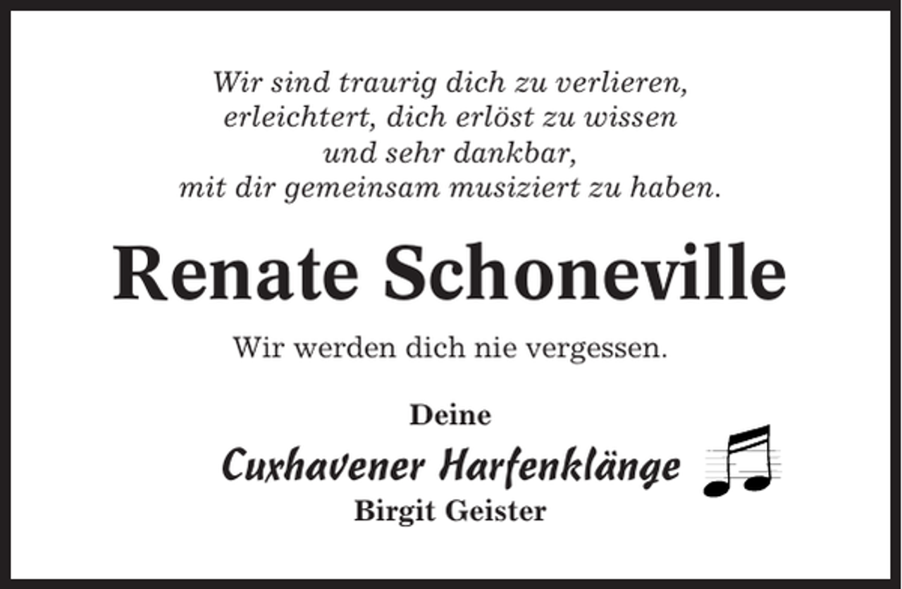 <p>Wir sind traurig dich zu verlieren,<br />erleichtert, dich erlöst zu wissen<br />und sehr dankbar,<br />mit dir gemeinsam musiziert zu haben.</p><p>Renate Schoneville<br />Wir werden dich nie vergessen.<br />Deine</p><p>Cuxhavener Harfenklänge<br />Birgit Geister</p>