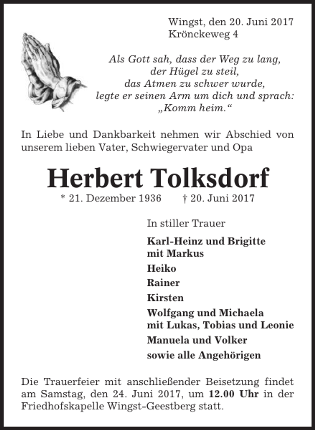 <p>Wingst, den 20. Juni 2017<br />Krönckeweg 4<br />Als Gott sah, dass der Weg zu lang,<br />der Hügel zu steil,<br />das Atmen zu schwer wurde,<br />legte er seinen Arm um dich und sprach:<br />„Komm heim.“<br />In Liebe und Dankbarkeit nehmen wir Abschied von<br />unserem lieben Vater, Schwiegervater und Opa</p><p>Herbert Tolksdorf<br />* 21. Dezember 1936</p><p>† 20. Juni 2017</p><p>In stiller Trauer<br />Karl-Heinz und Brigitte<br />mit Markus<br />Heiko<br />Rainer<br />Kirsten<br />Wolfgang und Michaela<br />mit Lukas, Tobias und Leonie<br />Manuela und Volker<br />sowie alle Angehörigen<br />Die Trauerfeier mit anschließender Beisetzung findet<br />am Samstag, den 24. Juni 2017, um 12.00 Uhr in der<br />Friedhofskapelle Wingst-Geestberg statt.</p>