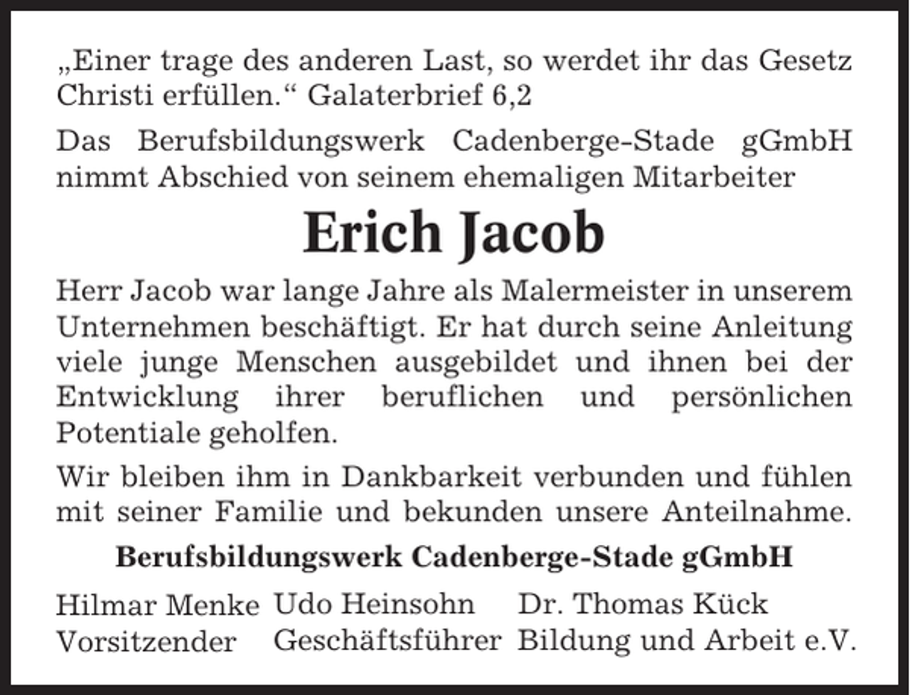 <p>„Einer trage des anderen Last, so werdet ihr das Gesetz<br />Christi erfüllen.“ Galaterbrief 6,2<br />Das Berufsbildungswerk Cadenberge-Stade gGmbH<br />nimmt Abschied von seinem ehemaligen Mitarbeiter</p><p>Erich Jacob<br />Herr Jacob war lange Jahre als Malermeister in unserem<br />Unternehmen beschäftigt. Er hat durch seine Anleitung<br />viele junge Menschen ausgebildet und ihnen bei der<br />Entwicklung ihrer beruflichen und persönlichen<br />Potentiale geholfen.<br />Wir bleiben ihm in Dankbarkeit verbunden und fühlen<br />mit seiner Familie und bekunden unsere Anteilnahme.<br />Berufsbildungswerk Cadenberge-Stade gGmbH<br />Hilmar Menke Udo Heinsohn Dr. Thomas Kück<br />Vorsitzender Geschäftsführer Bildung und Arbeit e.V.</p>
