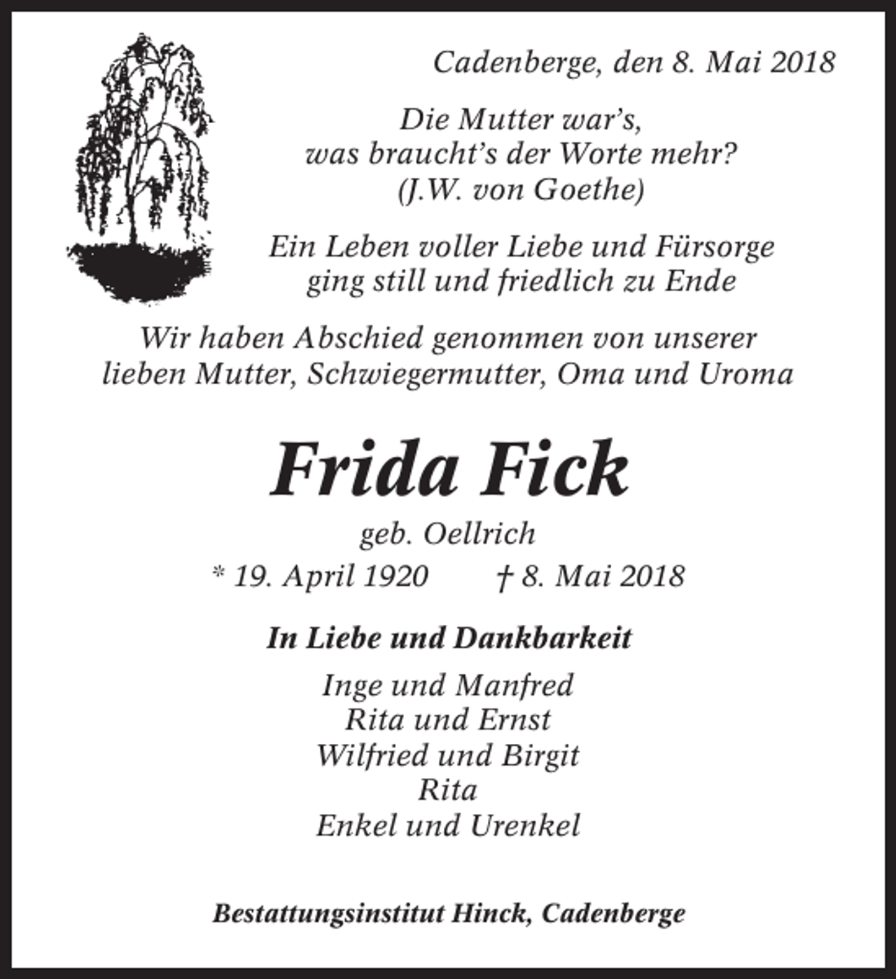<p>Cadenberge, den 8. Mai 2018<br />Die Mutter war’s,<br />was braucht’s der Worte mehr?<br />(J.W. von Goethe)<br />Ein Leben voller Liebe und Fürsorge<br />ging still und friedlich zu Ende<br />Wir haben Abschied genommen von unserer<br />lieben Mutter, Schwiegermutter, Oma und Uroma</p><p>Frida Fick<br />geb. Oellrich<br />* 19. April 1920<br />† 8. Mai 2018<br />In Liebe und Dankbarkeit<br />Inge und Manfred<br />Rita und Ernst<br />Wilfried und Birgit<br />Rita<br />Enkel und Urenkel<br />Bestattungsinstitut Hinck, Cadenberge</p>