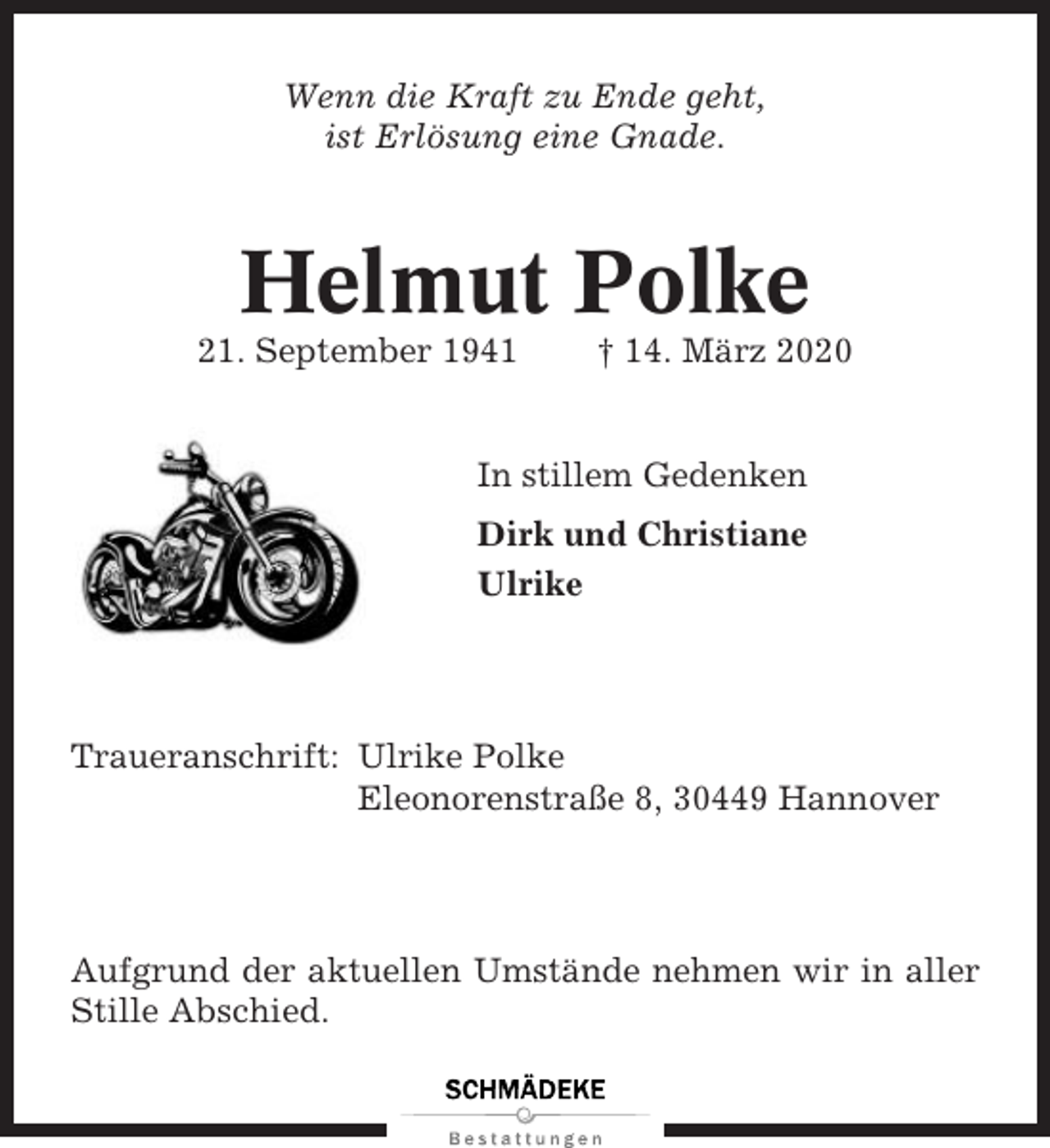 <p>Wenn die Kraft zu Ende geht,<br />ist Erlösung eine Gnade.</p><p>Helmut Polke<br />21. September 1941</p><p>† 14. März 2020</p><p>In stillem Gedenken<br />Dirk und Christiane<br />Ulrike</p><p>Traueranschrift: Ulrike Polke<br />Eleonorenstraße 8, 30449 Hannover</p><p>Aufgrund der aktuellen Umstände nehmen wir in aller<br />Stille Abschied.</p>
