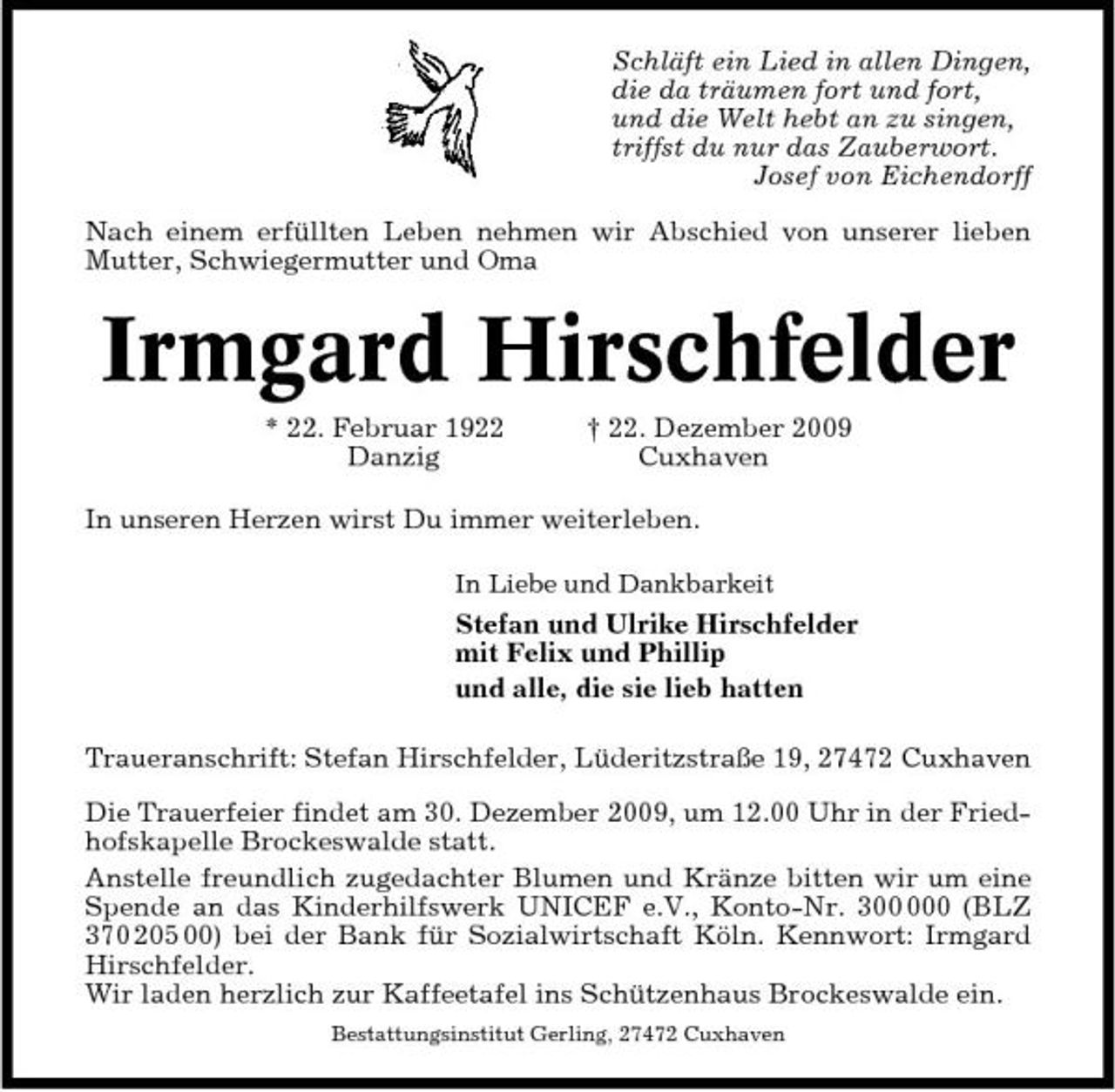 <p>Schläft ein Lied in allen Dingen, die da träumen fort und fort, und die Welt hebt an zu singen, triffst du nur das Zauberwort. Josef von Eichendorff Nach einem erfüllten Leben nehmen wir Abschied von unserer lieben Mutter, Schwiegermutter und Oma</p><p>Irmgard Hirschfelder<br />* 22. Februar 1922 Danzig † 22. Dezember 2009 Cuxhaven In unseren Herzen wirst Du immer weiterleben.<br />In Liebe und Dankbarkeit</p><p>Stefan und Ulrike Hirschfelder mit Felix und Phillip und alle, die sie lieb hatten Traueranschrift: Stefan Hirschfelder, Lüderitzstraße 19, 27472 Cuxhaven Die Trauerfeier findet am 30. Dezember 2009, um 12.00 Uhr in der Friedhofskapelle Brockeswalde statt. Anstelle freundlich zugedachter Blumen und Kränze bitten wir um eine Spende an das Kinderhilfswerk UNICEF e.V., Konto-Nr. 30 (BLZ 370 205 00) bei der Bank für Sozialwirtschaft Köln. Kennwort: Irmgard Hirschfelder. Wir laden herzlich zur Kaffeetafel ins Schützenhaus Brockeswalde ein.<br />Bestattungsinstitut Gerling, 27472 Cuxhaven</p>