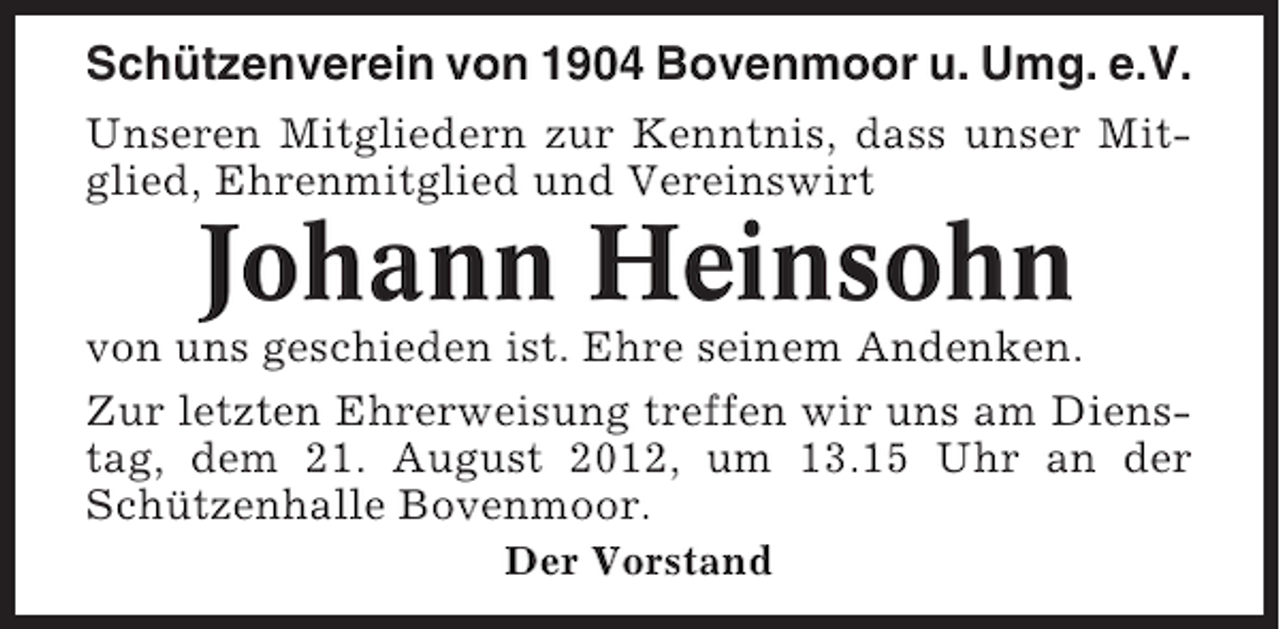 <p>Schützenverein von 1904 Bovenmoor u. Umg. e.V.<br />Unseren Mitgliedern zur Kenntnis, dass unser Mitglied, Ehrenmitglied und Vereinswirt</p><p>Johann Heinsohn<br />von uns geschieden ist. Ehre seinem Andenken.<br />Zur letzten Ehrerweisung treffen wir uns am Dienstag, dem 21. August 2012, um 13.15 Uhr an der<br />Schützenhalle Bovenmoor.<br />Der Vorstand</p>