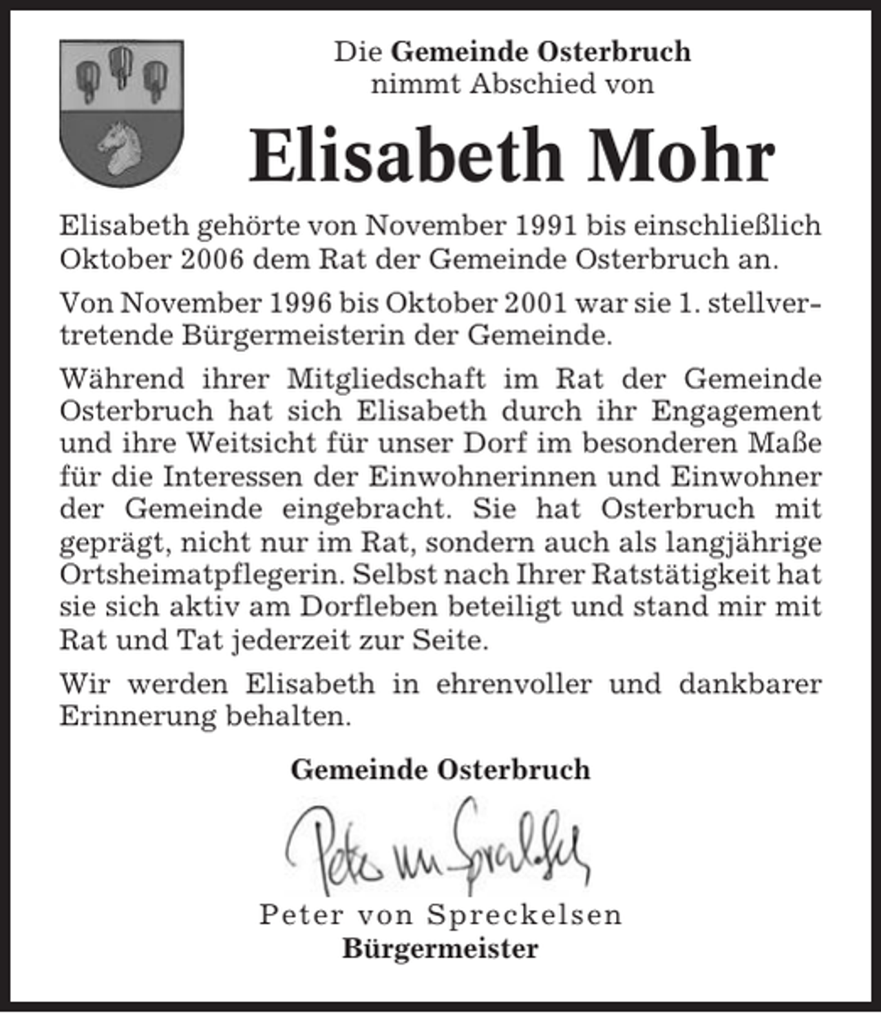 <p>Die Gemeinde Osterbruch<br />nimmt Abschied von</p><p>Elisabeth Mohr<br />Elisabeth gehörte von November 1991 bis einschließlich<br />Oktober 2006 dem Rat der Gemeinde Osterbruch an.<br />Von November 1996 bis Oktober 2001 war sie 1. stellvertretende Bürgermeisterin der Gemeinde.<br />Während ihrer Mitgliedschaft im Rat der Gemeinde<br />Osterbruch hat sich Elisabeth durch ihr Engagement<br />und ihre Weitsicht für unser Dorf im besonderen Maße<br />für die Interessen der Einwohnerinnen und Einwohner<br />der Gemeinde eingebracht. Sie hat Osterbruch mit<br />geprägt, nicht nur im Rat, sondern auch als langjährige<br />Ortsheimatpflegerin. Selbst nach Ihrer Ratstätigkeit hat<br />sie sich aktiv am Dorfleben beteiligt und stand mir mit<br />Rat und Tat jederzeit zur Seite.<br />Wir werden Elisabeth in ehrenvoller und dankbarer<br />Erinnerung behalten.<br />Gemeinde Osterbruch</p><p>Peter von Spreckelsen<br />Bürgermeister</p>