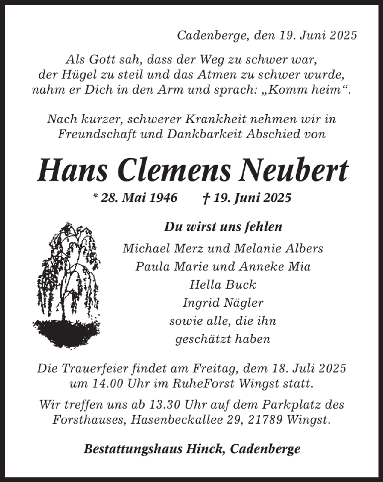 <p>Cadenberge, den 19. Juni 2025<br />Als Gott sah, dass der Weg zu schwer war,<br />der Hügel zu steil und das Atmen zu schwer wurde,<br />nahm er Dich in den Arm und sprach: „Komm heim“.<br />Nach kurzer, schwerer Krankheit nehmen wir in<br />Freundschaft und Dankbarkeit Abschied von</p><p>Hans Clemens Neubert<br />* 28. Mai 1946</p><p>† 19. Juni 2025</p><p>Du wirst uns fehlen<br />Michael Merz und Melanie Albers<br />Paula Marie und Anneke Mia<br />Hella Buck<br />Ingrid Nägler<br />sowie alle, die ihn<br />geschätzt haben<br />Die Trauerfeier findet am Freitag, dem 18. Juli 2025<br />um 14.00 Uhr im RuheForst Wingst statt.<br />Wir treffen uns ab 13.30 Uhr auf dem Parkplatz des<br />Forsthauses, Hasenbeckallee 29, 21789 Wingst.<br />Bestattungshaus Hinck, Cadenberge</p>