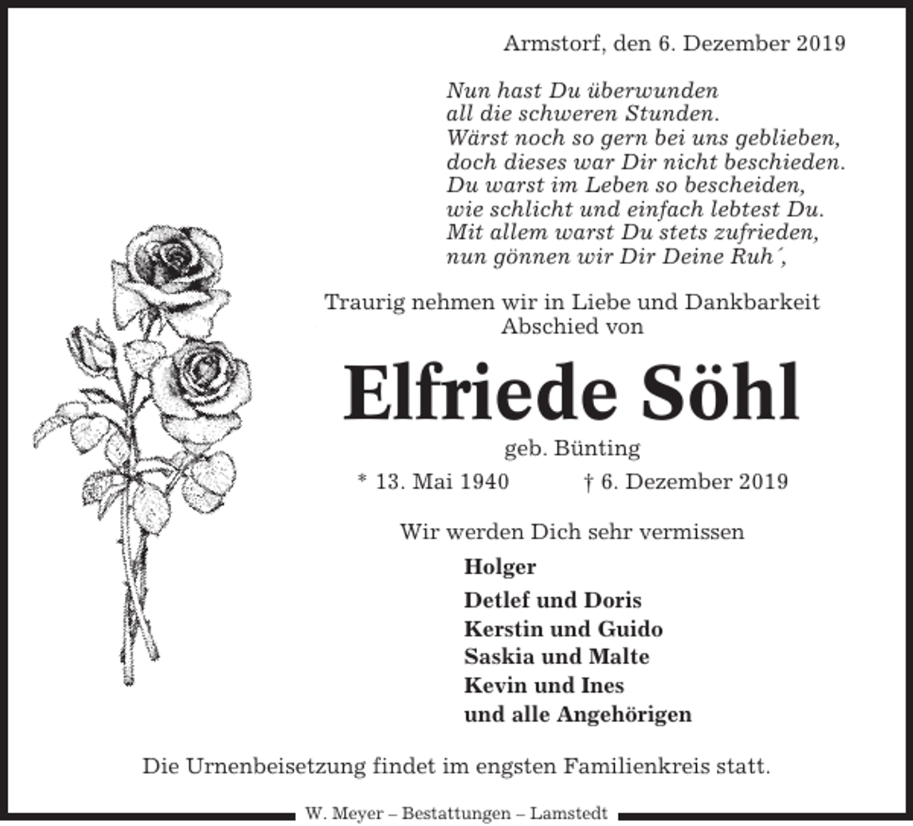 <p>Armstorf, den 6. Dezember 2019<br />Nun hast Du überwunden<br />all die schweren Stunden.<br />Wärst noch so gern bei uns geblieben,<br />doch dieses war Dir nicht beschieden.<br />Du warst im Leben so bescheiden,<br />wie schlicht und einfach lebtest Du.<br />Mit allem warst Du stets zufrieden,<br />nun gönnen wir Dir Deine Ruh´,<br />Traurig nehmen wir in Liebe und Dankbarkeit<br />Abschied von</p><p>Elfriede Söhl<br />geb. Bünting<br />* 13. Mai 1940<br />† 6. Dezember 2019<br />Wir werden Dich sehr vermissen<br />Holger<br />Detlef und Doris<br />Kerstin und Guido<br />Saskia und Malte<br />Kevin und Ines<br />und alle Angehörigen<br />Die Urnenbeisetzung findet im engsten Familienkreis statt.<br />W. Meyer – Bestattungen – Lamstedt</p>