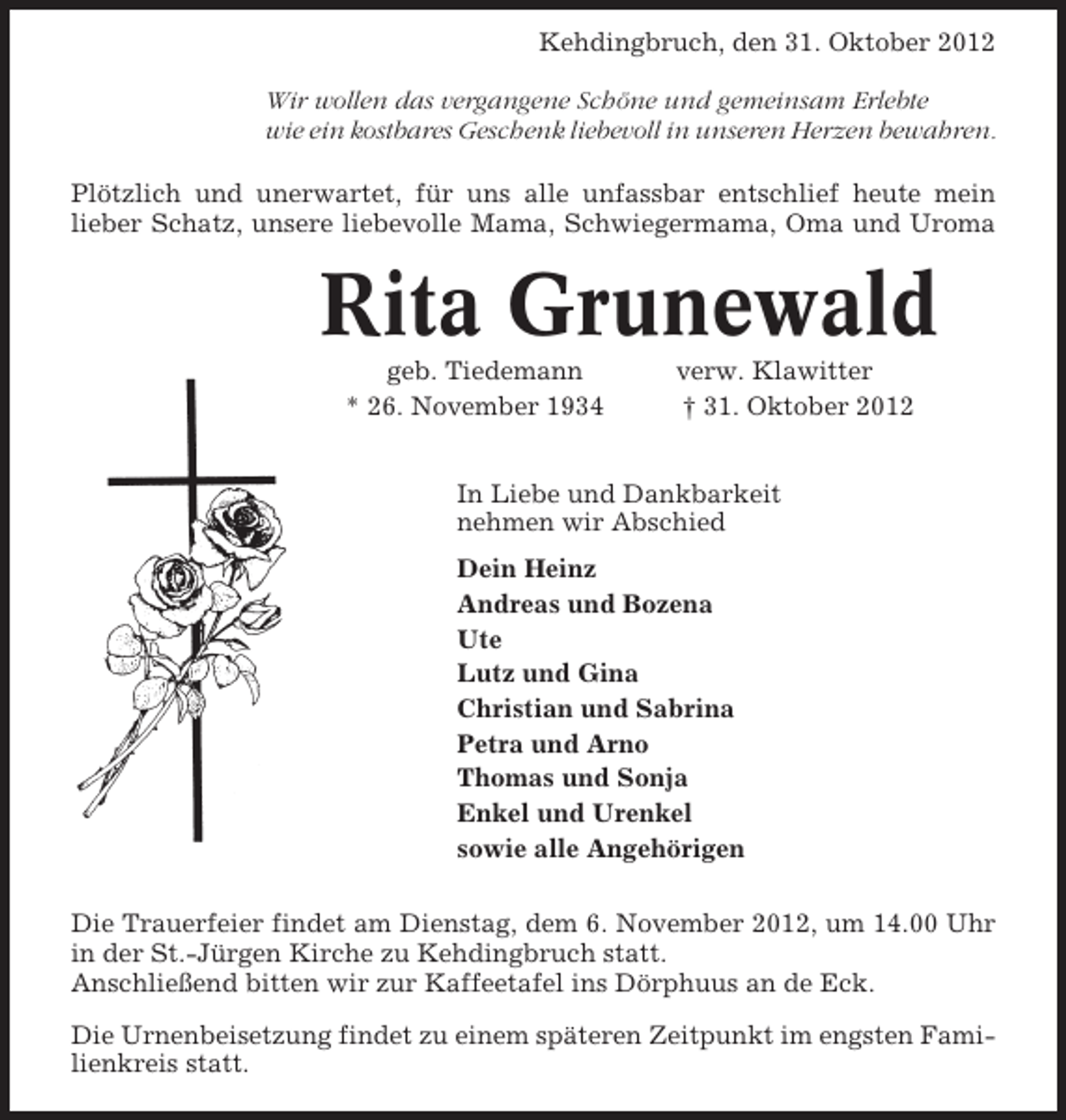 <p>Kehdingbruch, den 31. Oktober 2012<br />Wir wollen das vergangene Schöne und gemeinsam Erlebte<br />wie ein kostbares Geschenk liebevoll in unseren Herzen bewahren.<br />Plötzlich und unerwartet, für uns alle unfassbar entschlief heute mein<br />lieber Schatz, unsere liebevolle Mama, Schwiegermama, Oma und Uroma</p><p>Rita Grunewald<br />geb. Tiedemann<br />* 26. November 1934</p><p>verw. Klawitter<br />† 31. Oktober 2012</p><p>In Liebe und Dankbarkeit<br />nehmen wir Abschied<br />Dein Heinz<br />Andreas und Bozena<br />Ute<br />Lutz und Gina<br />Christian und Sabrina<br />Petra und Arno<br />Thomas und Sonja<br />Enkel und Urenkel<br />sowie alle Angehörigen<br />Die Trauerfeier findet am Dienstag, dem 6. November 2012, um 14.00 Uhr<br />in der St.-Jürgen Kirche zu Kehdingbruch statt.<br />Anschließend bitten wir zur Kaffeetafel ins Dörphuus an de Eck.<br />Die Urnenbeisetzung findet zu einem späteren Zeitpunkt im engsten Familienkreis statt.</p>