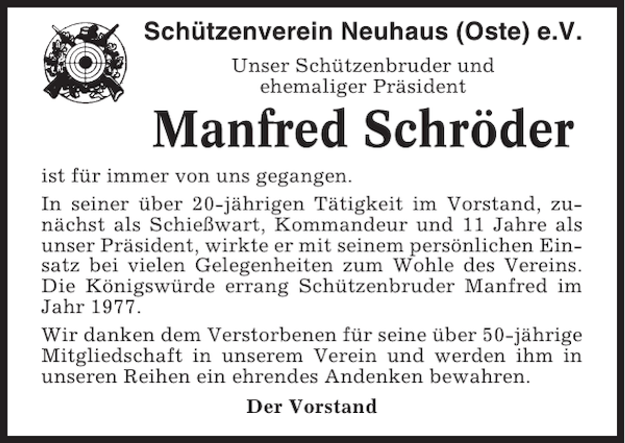 <p>Schützenverein Neuhaus (Oste) e.V.<br />Unser Schützenbruder und<br />ehemaliger Präsident</p><p>Manfred Schröder<br />ist für immer von uns gegangen.<br />In seiner über 20-jährigen Tätigkeit im Vorstand, zunächst als Schießwart, Kommandeur und 11 Jahre als<br />unser Präsident, wirkte er mit seinem persönlichen Einsatz bei vielen Gelegenheiten zum Wohle des Vereins.<br />Die Königswürde errang Schützenbruder Manfred im<br />Jahr 1977.<br />Wir danken dem Verstorbenen für seine über 50-jährige<br />Mitgliedschaft in unserem Verein und werden ihm in<br />unseren Reihen ein ehrendes Andenken bewahren.<br />Der Vorstand</p>