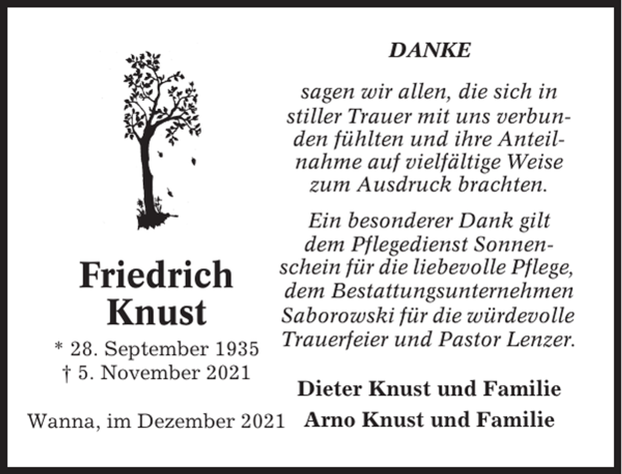 <p>DANKE<br />sagen wir allen, die sich in<br />stiller Trauer mit uns verbunden fühlten und ihre Anteilnahme auf vielfältige Weise<br />zum Ausdruck brachten.<br />Ein besonderer Dank gilt<br />dem Pflegedienst Sonnenschein für die liebevolle Pflege,<br />dem Bestattungsunternehmen<br />Saborowski für die würdevolle<br />* 28. September 1935 Trauerfeier und Pastor Lenzer.<br />† 5. November 2021</p><p>Friedrich<br />Knust</p><p>Dieter Knust und Familie</p><p>Wanna, im Dezember 2021 Arno Knust und Familie</p>