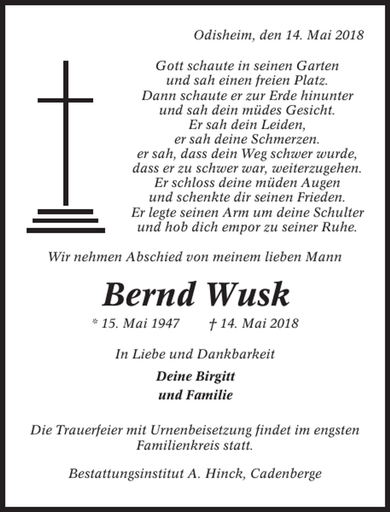 <p>Odisheim, den 14. Mai 2018<br />Gott schaute in seinen Garten<br />und sah einen freien Platz.<br />Dann schaute er zur Erde hinunter<br />und sah dein müdes Gesicht.<br />Er sah dein Leiden,<br />er sah deine Schmerzen.<br />er sah, dass dein Weg schwer wurde,<br />dass er zu schwer war, weiterzugehen.<br />Er schloss deine müden Augen<br />und schenkte dir seinen Frieden.<br />Er legte seinen Arm um deine Schulter<br />und hob dich empor zu seiner Ruhe.<br />Wir nehmen Abschied von meinem lieben Mann</p><p>Bernd Wusk<br />* 15. Mai 1947</p><p>† 14. Mai 2018</p><p>In Liebe und Dankbarkeit<br />Deine Birgitt<br />und Familie<br />Die Trauerfeier mit Urnenbeisetzung findet im engsten<br />Familienkreis statt.<br />Bestattungsinstitut A. Hinck, Cadenberge</p>