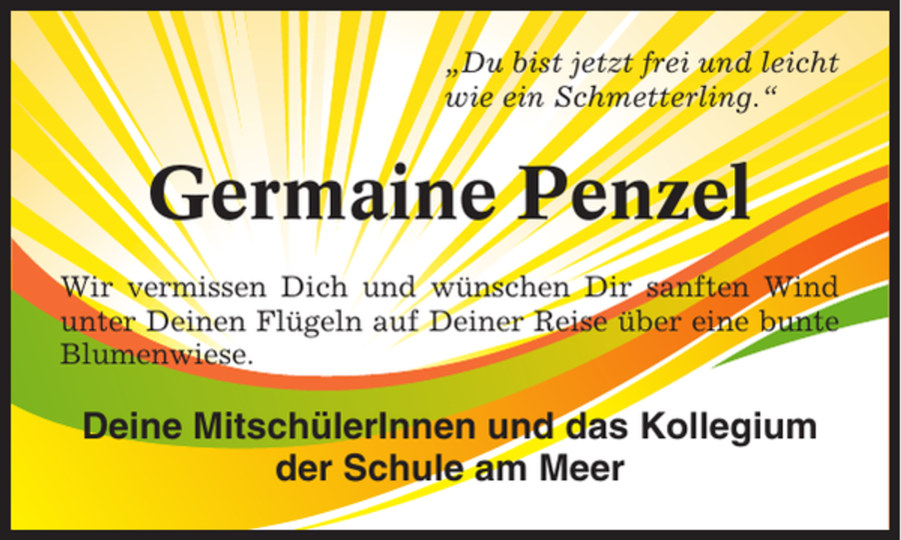 <p>„Du bist jetzt frei und leicht<br />wie ein Schmetterling.“</p><p>Germaine Penzel<br />Wir vermissen Dich und wünschen Dir sanften Wind<br />unter Deinen Flügeln auf Deiner Reise über eine bunte<br />Blumenwiese.</p><p>Deine MitschülerInnen und das Kollegium<br />der Schule am Meer</p>