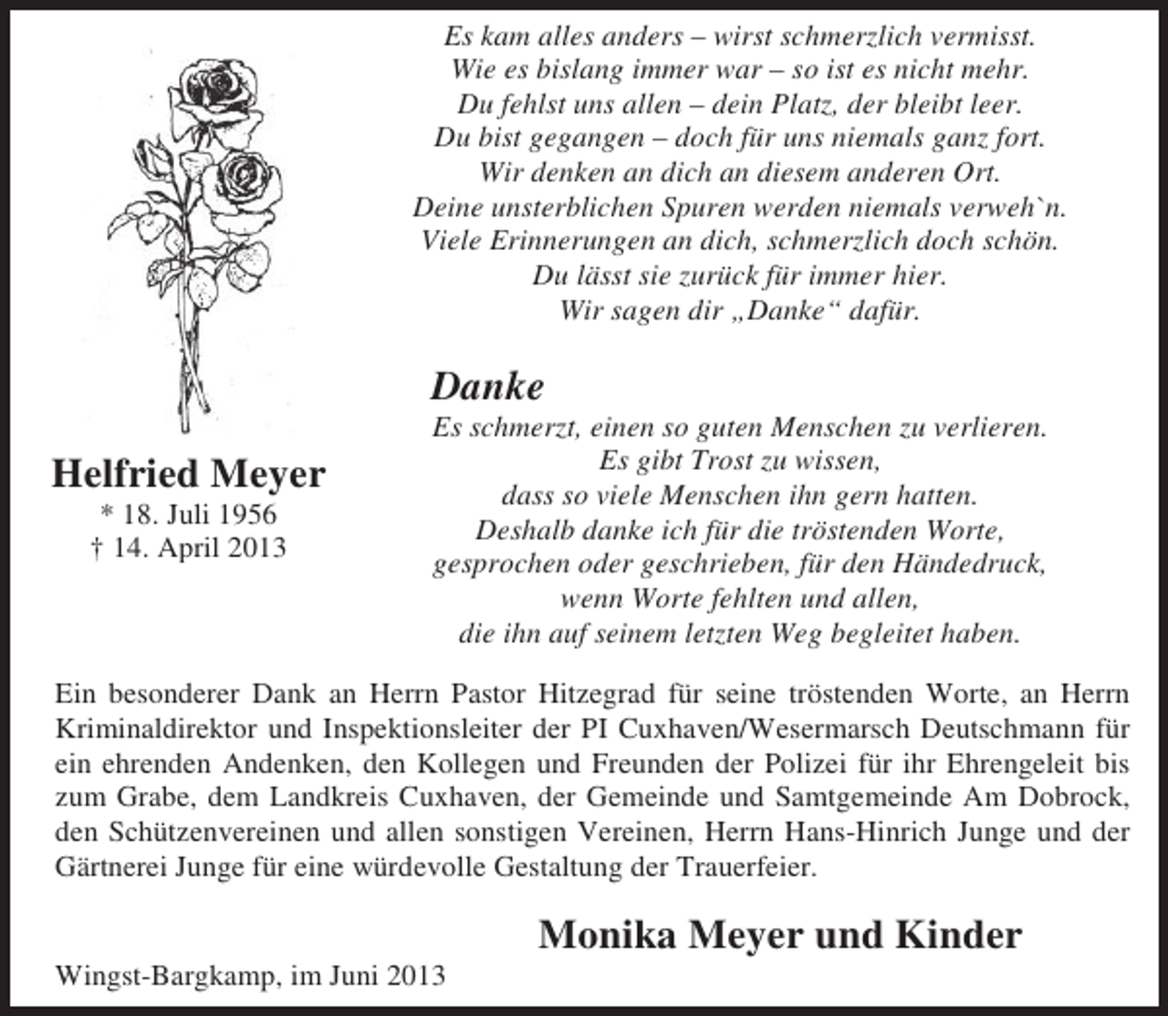 <p>Es kam alles anders – wirst schmerzlich vermisst.<br />Wie es bislang immer war – so ist es nicht mehr.<br />Du fehlst uns allen – dein Platz, der bleibt leer.<br />Du bist gegangen – doch für uns niemals ganz fort.<br />Wir denken an dich an diesem anderen Ort.<br />Deine unsterblichen Spuren werden niemals verweh`n.<br />Viele Erinnerungen an dich, schmerzlich doch schön.<br />Du lässt sie zurück für immer hier.<br />Wir sagen dir „Danke“ dafür.</p><p>Danke<br />Helfried Meyer<br />* 18. Juli 1956<br />† 14. April 2013</p><p>Es schmerzt, einen so guten Menschen zu verlieren.<br />Es gibt Trost zu wissen,<br />dass so viele Menschen ihn gern hatten.<br />Deshalb danke ich für die tröstenden Worte,<br />gesprochen oder geschrieben, für den Händedruck,<br />wenn Worte fehlten und allen,<br />die ihn auf seinem letzten Weg begleitet haben.</p><p>Ein besonderer Dank an Herrn Pastor Hitzegrad für seine tröstenden Worte, an Herrn<br />Kriminaldirektor und Inspektionsleiter der PI Cuxhaven/Wesermarsch Deutschmann für<br />ein ehrenden Andenken, den Kollegen und Freunden der Polizei für ihr Ehrengeleit bis<br />zum Grabe, dem Landkreis Cuxhaven, der Gemeinde und Samtgemeinde Am Dobrock,<br />den Schützenvereinen und allen sonstigen Vereinen, Herrn Hans-Hinrich Junge und der<br />Gärtnerei Junge für eine würdevolle Gestaltung der Trauerfeier.<br />Wingst-Bargkamp, im Juni 2013</p><p>Monika Meyer und Kinder</p>
