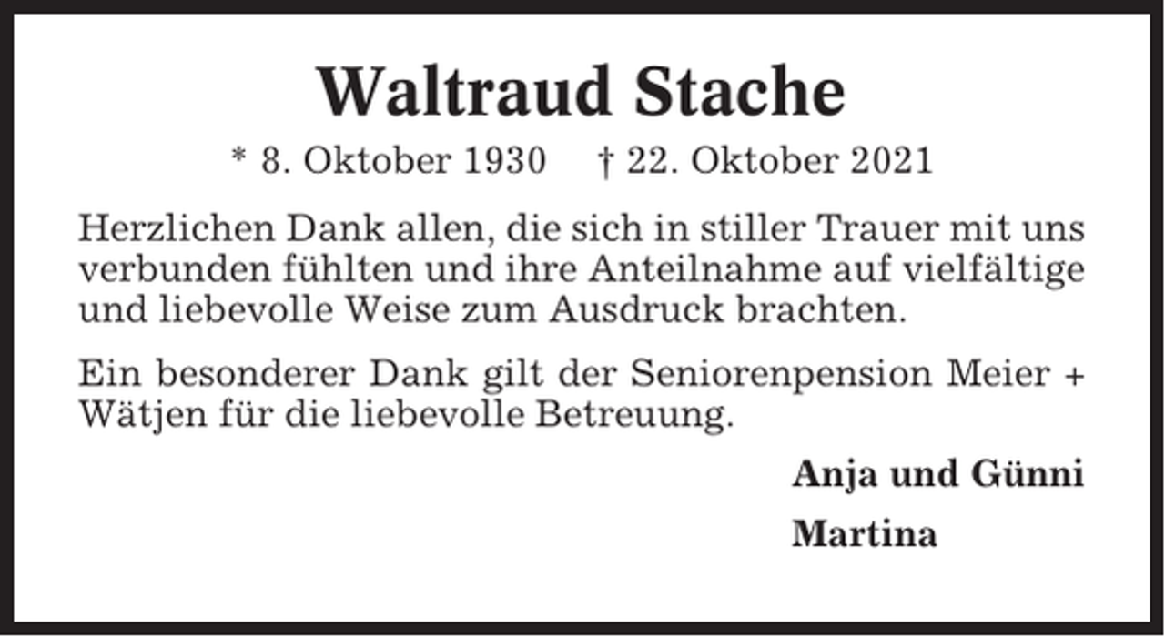 <p>Waltraud Stache<br />* 8. Oktober 1930</p><p>† 22. Oktober 2021</p><p>Herzlichen Dank allen, die sich in stiller Trauer mit uns<br />verbunden fühlten und ihre Anteilnahme auf vielfältige<br />und liebevolle Weise zum Ausdruck brachten.<br />Ein besonderer Dank gilt der Seniorenpension Meier +<br />Wätjen für die liebevolle Betreuung.<br />Anja und Günni<br />Martina</p>