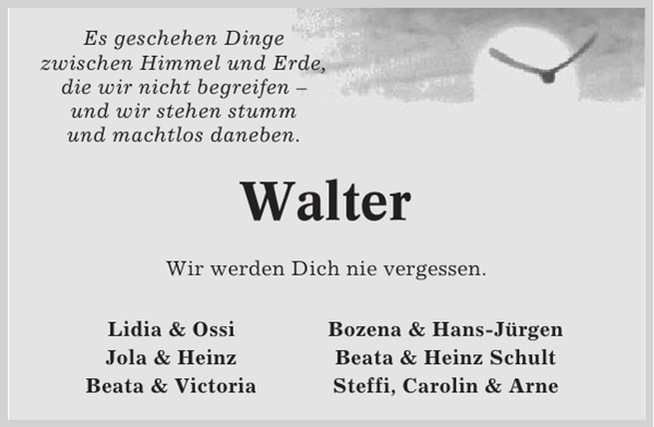 <p>Es geschehen Dinge<br />zwischen Himmel und Erde,<br />die wir nicht begreifen –<br />und wir stehen stumm<br />und machtlos daneben.</p><p>Walter<br />Wir werden Dich nie vergessen.<br />Lidia &amp; Ossi<br />Jola &amp; Heinz<br />Beata &amp; Victoria</p><p>Bozena &amp; Hans-Jürgen<br />Beata &amp; Heinz Schult<br />Steffi, Carolin &amp; Arne</p>