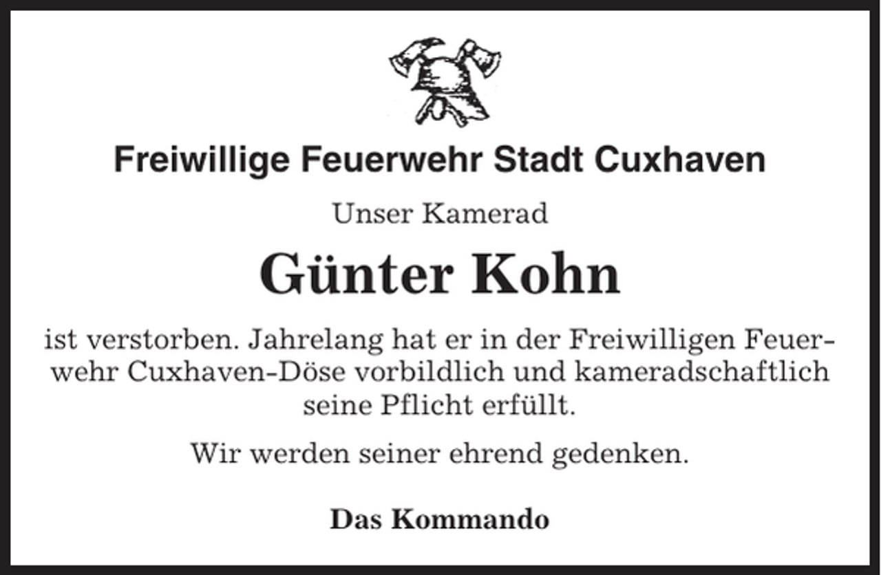 <p>Freiwillige Feuerwehr Stadt Cuxhaven<br />Unser Kamerad</p><p>Günter Kohn<br />ist verstorben. Jahrelang hat er in der Freiwilligen Feuerwehr Cuxhaven-Döse vorbildlich und kameradschaftlich<br />seine Pflicht erfüllt.<br />Wir werden seiner ehrend gedenken.<br />Das Kommando</p>