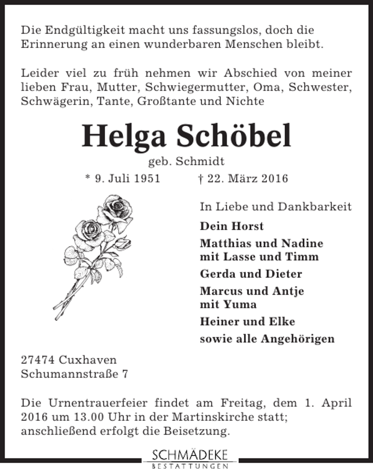 <p>Die Endgültigkeit macht uns fassungslos, doch die<br />Erinnerung an einen wunderbaren Menschen bleibt.<br />Leider viel zu früh nehmen wir Abschied von meiner<br />lieben Frau, Mutter, Schwiegermutter, Oma, Schwester,<br />Schwägerin, Tante, Großtante und Nichte</p><p>Helga Schöbel<br />geb. Schmidt<br />* 9. Juli 1951<br />† 22. März 2016<br />In Liebe und Dankbarkeit<br />Dein Horst<br />Matthias und Nadine<br />mit Lasse und Timm<br />Gerda und Dieter<br />Marcus und Antje<br />mit Yuma<br />Heiner und Elke<br />sowie alle Angehörigen<br />27474 Cuxhaven<br />Schumannstraße 7<br />Die Urnentrauerfeier findet am Freitag, dem 1. April<br />2016 um 13.00 Uhr in der Martinskirche statt;<br />anschließend erfolgt die Beisetzung.</p>