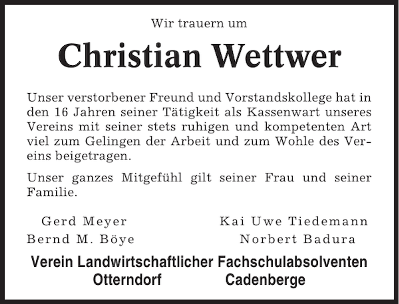 <p>Wir trauern um</p><p>Christian Wettwer<br />Unser verstorbener Freund und Vorstandskollege hat in<br />den 16 Jahren seiner Tätigkeit als Kassenwart unseres<br />Vereins mit seiner stets ruhigen und kompetenten Art<br />viel zum Gelingen der Arbeit und zum Wohle des Vereins beigetragen.<br />Unser ganzes Mitgefühl gilt seiner Frau und seiner<br />Familie.<br />Gerd Meyer<br />Bernd M. Böye</p><p>Kai Uwe Tiedemann<br />Norbert Badura</p><p>Verein Landwirtschaftlicher Fachschulabsolventen<br />Otterndorf<br />Cadenberge</p>