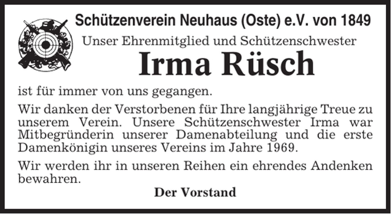 <p>Schützenverein Neuhaus (Oste) e.V. von 1849<br />Unser Ehrenmitglied und Schützenschwester</p><p>Irma Rüsch<br />ist für immer von uns gegangen.<br />Wir danken der Verstorbenen für Ihre langjährige Treue zu<br />unserem Verein. Unsere Schützenschwester Irma war<br />Mitbegründerin unserer Damenabteilung und die erste<br />Damenkönigin unseres Vereins im Jahre 1969.<br />Wir werden ihr in unseren Reihen ein ehrendes Andenken<br />bewahren.<br />Der Vorstand</p>
