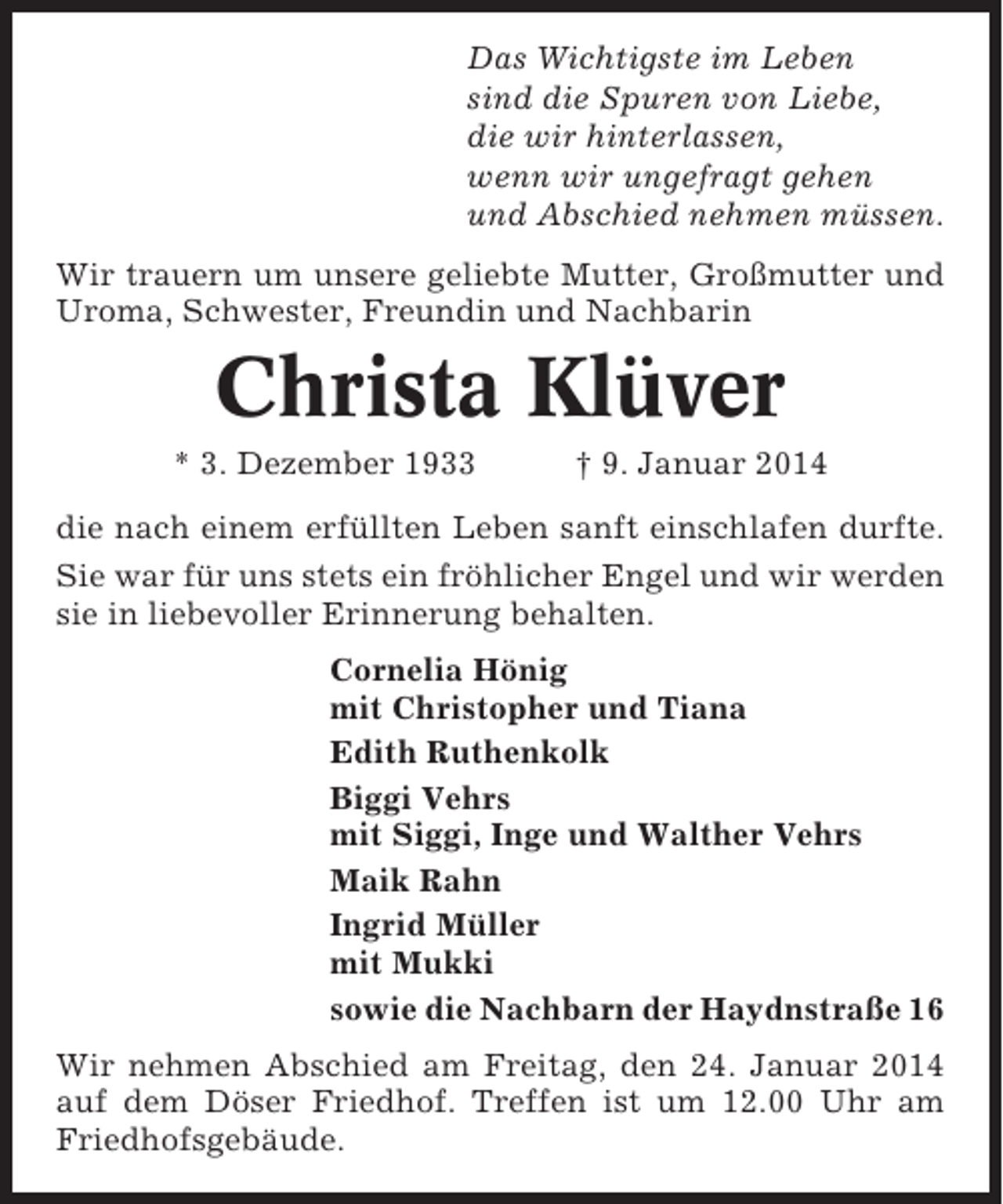 <p>Das Wichtigste im Leben<br />sind die Spuren von Liebe,<br />die wir hinterlassen,<br />wenn wir ungefragt gehen<br />und Abschied nehmen müssen.<br />Wir trauern um unsere geliebte Mutter, Großmutter und<br />Uroma, Schwester, Freundin und Nachbarin</p><p>Christa Klüver<br />* 3. Dezember 1933</p><p>† 9. Januar 2014</p><p>die nach einem erfüllten Leben sanft einschlafen durfte.<br />Sie war für uns stets ein fröhlicher Engel und wir werden<br />sie in liebevoller Erinnerung behalten.<br />Cornelia Hönig<br />mit Christopher und Tiana<br />Edith Ruthenkolk<br />Biggi Vehrs<br />mit Siggi, Inge und Walther Vehrs<br />Maik Rahn<br />Ingrid Müller<br />mit Mukki<br />sowie die Nachbarn der Haydnstraße 16<br />Wir nehmen Abschied am Freitag, den 24. Januar 2014<br />auf dem Döser Friedhof. Treffen ist um 12.00 Uhr am<br />Friedhofsgebäude.</p>