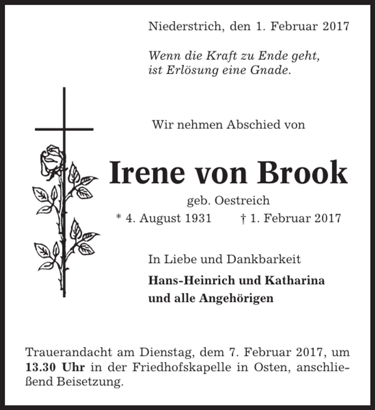 <p>Niederstrich, den 1. Februar 2017<br />Wenn die Kraft zu Ende geht,<br />ist Erlösung eine Gnade.</p><p>Wir nehmen Abschied von</p><p>Irene von Brook<br />geb. Oestreich<br />* 4. August 1931<br />† 1. Februar 2017<br />In Liebe und Dankbarkeit<br />Hans-Heinrich und Katharina<br />und alle Angehörigen</p><p>Trauerandacht am Dienstag, dem 7. Februar 2017, um<br />13.30 Uhr in der Friedhofskapelle in Osten, anschließend Beisetzung.</p>