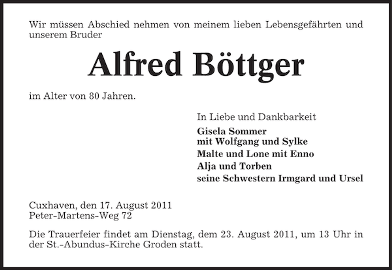 <p>Wir müssen Abschied nehmen von meinem lieben Lebensgefährten und<br />unserem Bruder</p><p>Alfred Böttger<br />im Alter von 80 Jahren.<br />In Liebe und Dankbarkeit<br />Gisela Sommer<br />mit Wolfgang und Sylke<br />Malte und Lone mit Enno<br />Alja und Torben<br />seine Schwestern Irmgard und Ursel<br />Cuxhaven, den 17. August 2011<br />Peter-Martens-Weg 72<br />Die Trauerfeier findet am Dienstag, dem 23. August 2011, um 13 Uhr in<br />der St.-Abundus-Kirche Groden statt.</p>