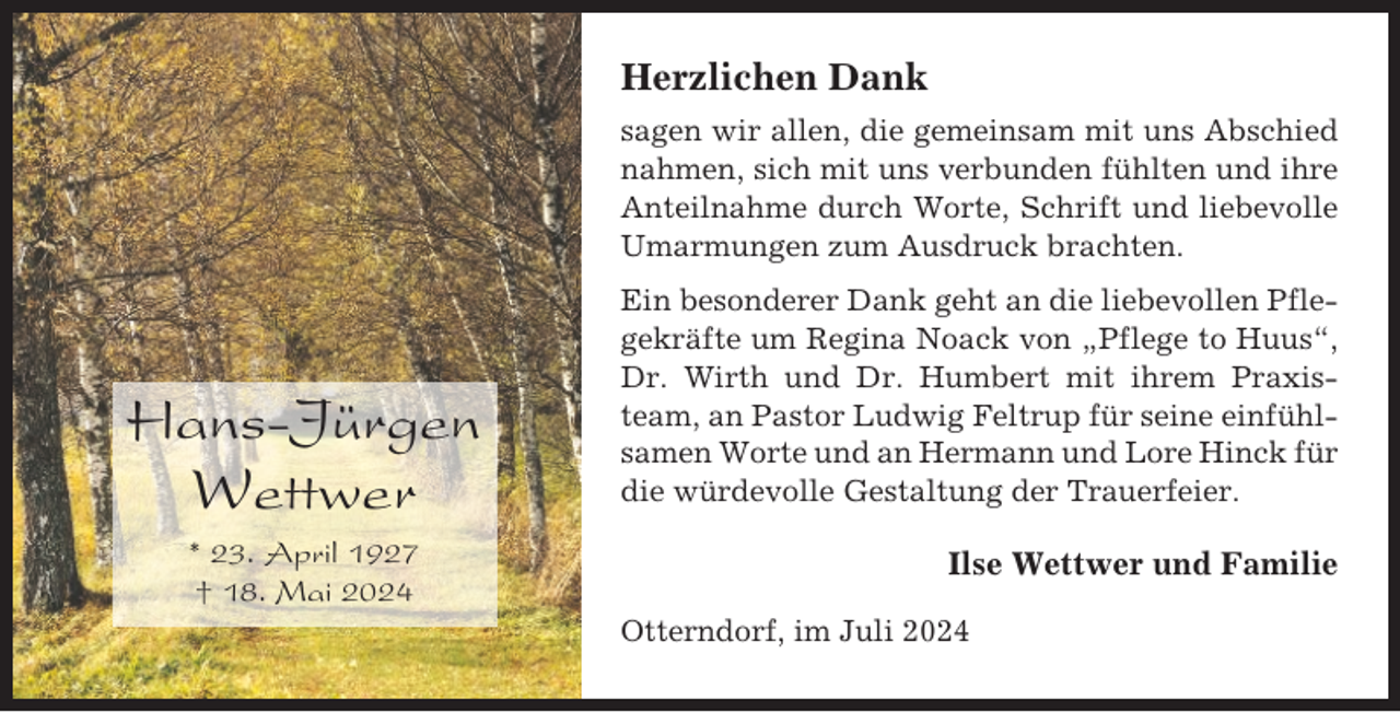 <p>Herzlichen Dank<br />sagen wir allen, die gemeinsam mit uns Abschied<br />nahmen, sich mit uns verbunden fühlten und ihre<br />Anteilnahme durch Worte, Schrift und liebevolle<br />Umarmungen zum Ausdruck brachten.</p><p>Hans-Jürgen<br />Wettwer<br />* 23. April 1927<br />† 18. Mai 2024</p><p>Ein besonderer Dank geht an die liebevollen Pflegekräfte um Regina Noack von „Pflege to Huus“,<br />Dr. Wirth und Dr. Humbert mit ihrem Praxisteam, an Pastor Ludwig Feltrup für seine einfühlsamen Worte und an Hermann und Lore Hinck für<br />die würdevolle Gestaltung der Trauerfeier.</p><p>Ilse Wettwer und Familie<br />Otterndorf, im Juli 2024</p>