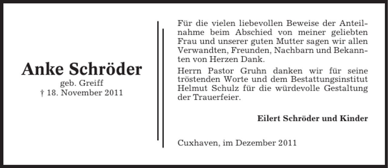 <p>Anke Schröder<br />geb. Greiff<br />† 18. November 2011</p><p>Für die vielen liebevollen Beweise der Anteilnahme beim Abschied von meiner geliebten<br />Frau und unserer guten Mutter sagen wir allen<br />Verwandten, Freunden, Nachbarn und Bekannten von Herzen Dank.<br />Herrn Pastor Gruhn danken wir für seine<br />tröstenden Worte und dem Bestattungsinstitut<br />Helmut Schulz für die würdevolle Gestaltung<br />der Trauerfeier.<br />Eilert Schröder und Kinder<br />Cuxhaven, im Dezember 2011</p>