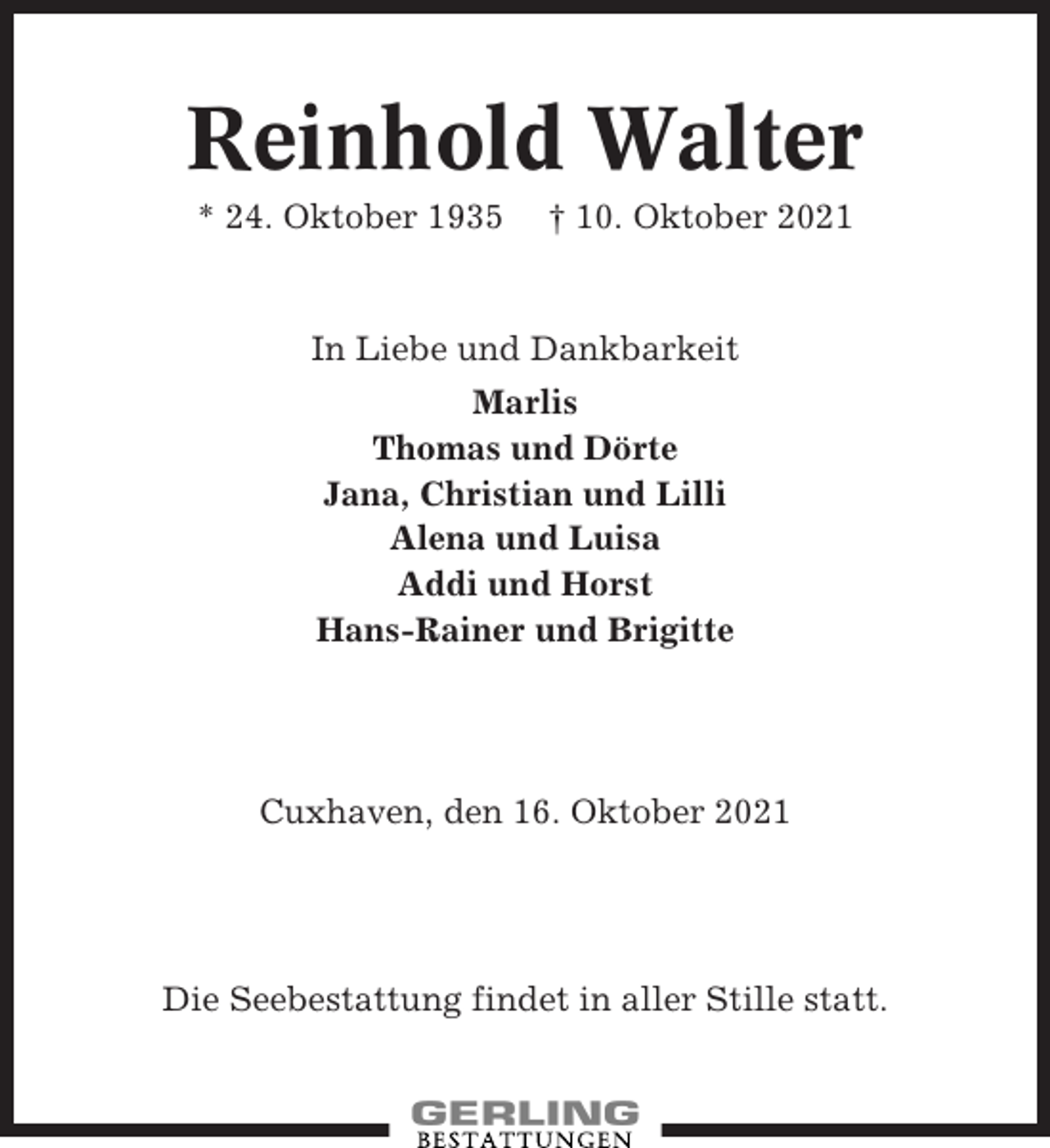 <p>Reinhold Walter<br />* 24. Oktober 1935</p><p>† 10. Oktober 2021</p><p>In Liebe und Dankbarkeit<br />Marlis<br />Thomas und Dörte<br />Jana, Christian und Lilli<br />Alena und Luisa<br />Addi und Horst<br />Hans-Rainer und Brigitte</p><p>Cuxhaven, den 16. Oktober 2021</p><p>Die Seebestattung findet in aller Stille statt.</p>