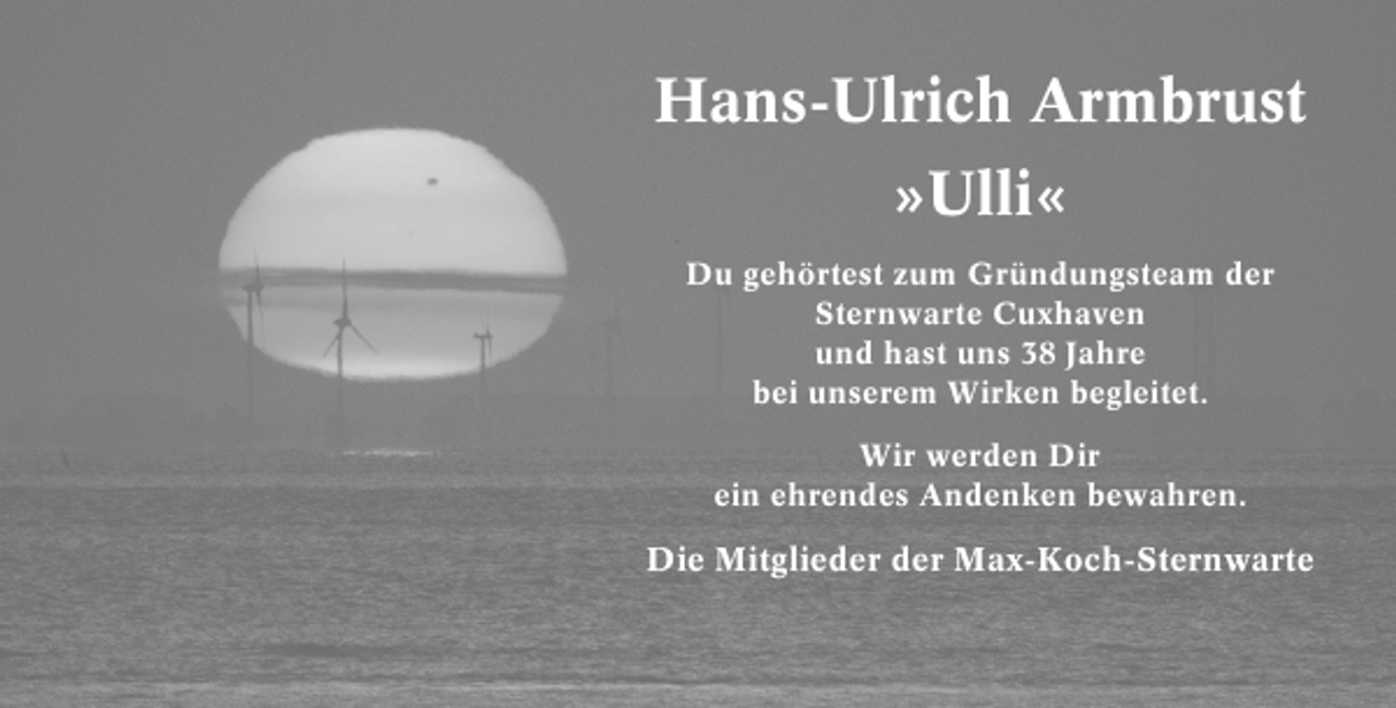<p>Hans-Ulrich Armbrust<br />»Ulli«<br />Du gehörtest zum Gründungsteam der<br />Sternwarte Cuxhaven<br />und hast uns 38 Jahre<br />bei unserem Wirken begleitet.<br />Wir werden Dir<br />ein ehrendes Andenken bewahren.</p>
<p>Die Mitglieder der Max-Koch-Sternwarte</p>