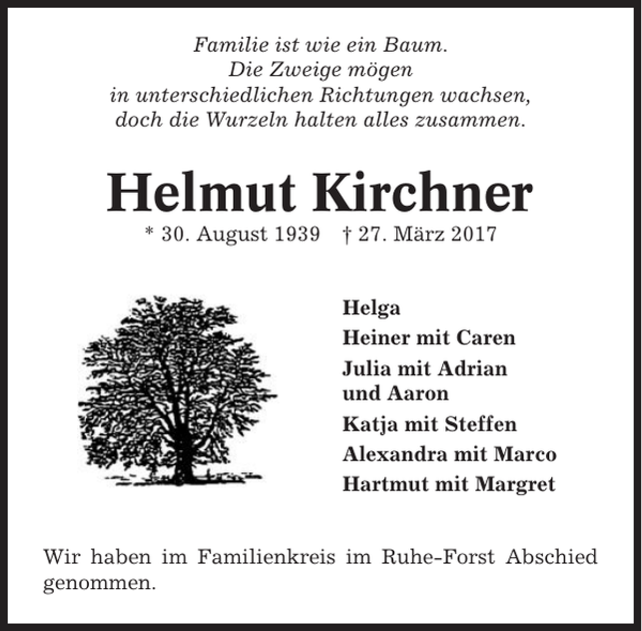 <p>Familie ist wie ein Baum.<br />Die Zweige mögen<br />in unterschiedlichen Richtungen wachsen,<br />doch die Wurzeln halten alles zusammen.</p><p>Helmut Kirchner<br />* 30. August 1939 † 27. März 2017</p><p>Helga<br />Heiner mit Caren<br />Julia mit Adrian<br />und Aaron<br />Katja mit Steffen<br />Alexandra mit Marco<br />Hartmut mit Margret</p><p>Wir haben im Familienkreis im Ruhe-Forst Abschied<br />genommen.</p>
