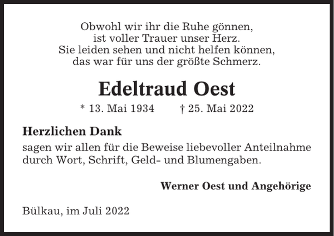 <p>Obwohl wir ihr die Ruhe gönnen,<br />ist voller Trauer unser Herz.<br />Sie leiden sehen und nicht helfen können,<br />das war für uns der größte Schmerz.</p><p>Edeltraud Oest<br />* 13. Mai 1934</p><p>† 25. Mai 2022</p><p>Herzlichen Dank<br />sagen wir allen für die Beweise liebevoller Anteilnahme<br />durch Wort, Schrift, Geld- und Blumengaben.<br />Werner Oest und Angehörige<br />Bülkau, im Juli 2022</p>