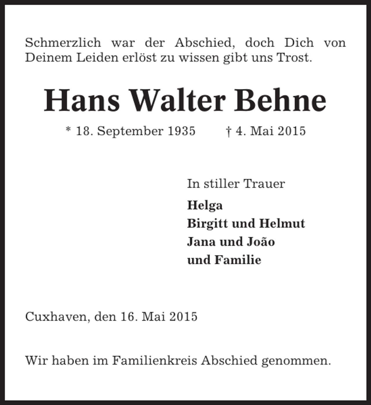 <p>Schmerzlich war der Abschied, doch Dich von<br />Deinem Leiden erlöst zu wissen gibt uns Trost.</p><p>Hans Walter Behne<br />* 18. September 1935</p><p>† 4. Mai 2015</p><p>In stiller Trauer<br />Helga<br />Birgitt und Helmut<br />Jana und João<br />und Familie</p><p>Cuxhaven, den 16. Mai 2015<br />Wir haben im Familienkreis Abschied genommen.</p>