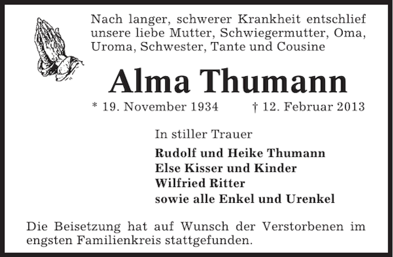 <p>Nach langer, schwerer Krankheit entschlief<br />unsere liebe Mutter, Schwiegermutter, Oma,<br />Uroma, Schwester, Tante und Cousine</p><p>Alma Thumann<br />* 19. November 1934</p><p>† 12. Februar 2013</p><p>In stiller Trauer<br />Rudolf und Heike Thumann<br />Else Kisser und Kinder<br />Wilfried Ritter<br />sowie alle Enkel und Urenkel<br />Die Beisetzung hat auf Wunsch der Verstorbenen im<br />engsten Familienkreis stattgefunden.</p>