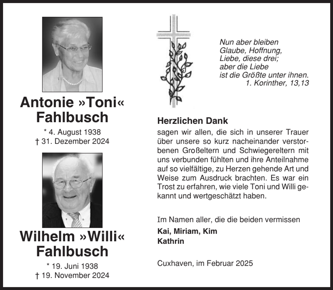 <p>Nun aber bleiben<br />Glaube, Hoffnung,<br />Liebe, diese drei;<br />aber die Liebe<br />ist die Größte unter ihnen.<br />1. Korinther, 13,13</p>
<p>Antonie »Toni«<br />Fahlbusch<br />* 4. August 1938<br />† 31. Dezember 2024</p>
<p>Herzlichen Dank<br />sagen wir allen, die sich in unserer Trauer<br />über unsere so kurz nacheinander verstorbenen Großeltern und Schwiegereltern mit<br />uns verbunden fühlten und ihre Anteilnahme<br />auf so vielfältige, zu Herzen gehende Art und<br />Weise zum Ausdruck brachten. Es war ein<br />Trost zu erfahren, wie viele Toni und Willi gekannt und wertgeschätzt haben.<br />Im Namen aller, die die beiden vermissen</p>
<p>Wilhelm »Willi«<br />Fahlbusch<br />* 19. Juni 1938<br />† 19. November 2024</p>
<p>Kai, Miriam, Kim<br />Kathrin<br />Cuxhaven, im Februar 2025</p>