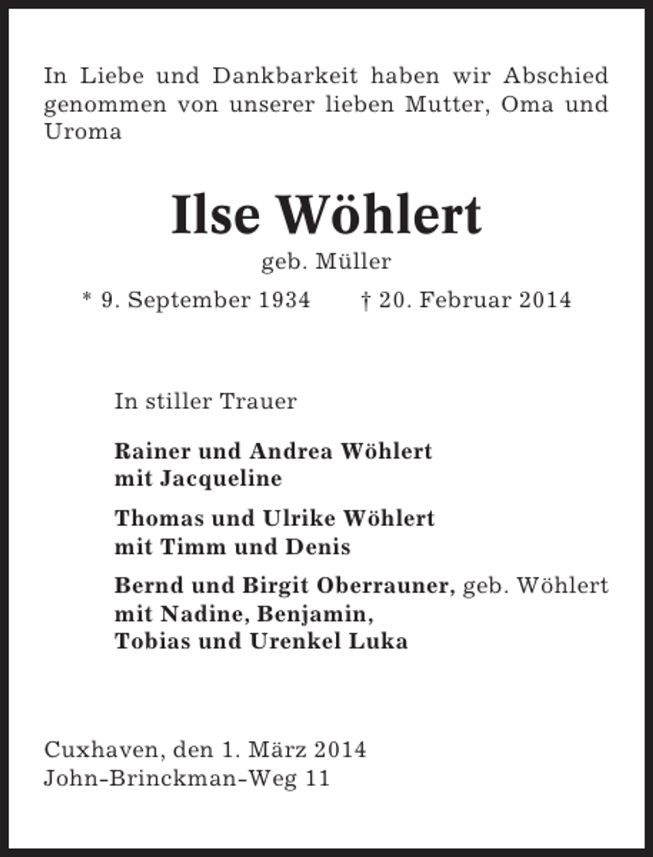 <p>In Liebe und Dankbarkeit haben wir Abschied<br />genommen von unserer lieben Mutter, Oma und<br />Uroma</p><p>Ilse Wöhlert<br />geb. Müller<br />* 9. September 1934</p><p>† 20. Februar 2014</p><p>In stiller Trauer<br />Rainer und Andrea Wöhlert<br />mit Jacqueline<br />Thomas und Ulrike Wöhlert<br />mit Timm und Denis<br />Bernd und Birgit Oberrauner, geb. Wöhlert<br />mit Nadine, Benjamin,<br />Tobias und Urenkel Luka</p><p>Cuxhaven, den 1. März 2014<br />John-Brinckman-Weg 11</p>