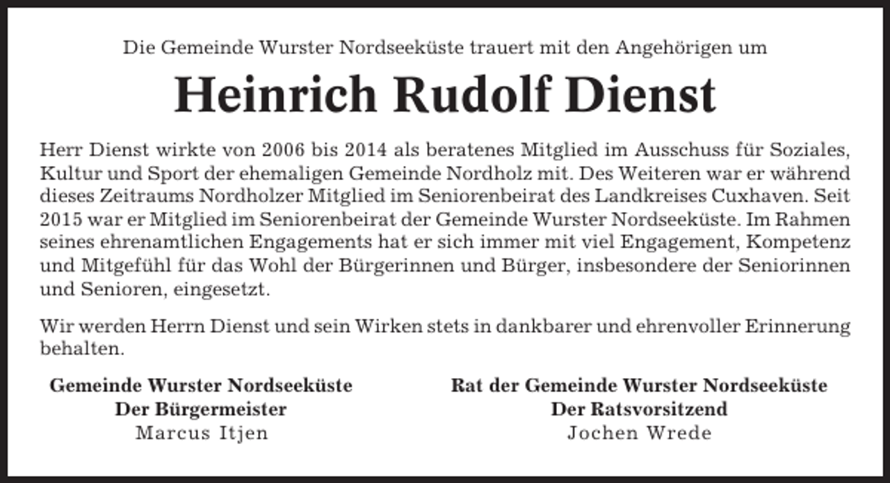 <p>Die Gemeinde Wurster Nordseeküste trauert mit den Angehörigen um</p><p>Heinrich Rudolf Dienst<br />Herr Dienst wirkte von 2006 bis 2014 als beratenes Mitglied im Ausschuss für Soziales,<br />Kultur und Sport der ehemaligen Gemeinde Nordholz mit. Des Weiteren war er während<br />dieses Zeitraums Nordholzer Mitglied im Seniorenbeirat des Landkreises Cuxhaven. Seit<br />2015 war er Mitglied im Seniorenbeirat der Gemeinde Wurster Nordseeküste. Im Rahmen<br />seines ehrenamtlichen Engagements hat er sich immer mit viel Engagement, Kompetenz<br />und Mitgefühl für das Wohl der Bürgerinnen und Bürger, insbesondere der Seniorinnen<br />und Senioren, eingesetzt.<br />Wir werden Herrn Dienst und sein Wirken stets in dankbarer und ehrenvoller Erinnerung<br />behalten.<br />Gemeinde Wurster Nordseeküste<br />Der Bürgermeister<br />Marcus Itjen</p><p>Rat der Gemeinde Wurster Nordseeküste<br />Der Ratsvorsitzend<br />Jochen Wrede</p>