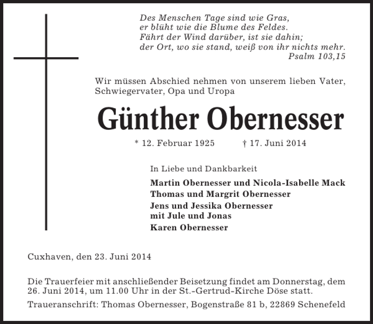 <p>Des Menschen Tage sind wie Gras,<br />er blüht wie die Blume des Feldes.<br />Fährt der Wind darüber, ist sie dahin;<br />der Ort, wo sie stand, weiß von ihr nichts mehr.<br />Psalm 103,15<br />Wir müssen Abschied nehmen von unserem lieben Vater,<br />Schwiegervater, Opa und Uropa</p><p>Günther Obernesser<br />* 12. Februar 1925</p><p>† 17. Juni 2014</p><p>In Liebe und Dankbarkeit</p><p>Martin Obernesser und Nicola-Isabelle Mack<br />Thomas und Margrit Obernesser<br />Jens und Jessika Obernesser<br />mit Jule und Jonas<br />Karen Obernesser<br />Cuxhaven, den 23. Juni 2014<br />Die Trauerfeier mit anschließender Beisetzung findet am Donnerstag, dem<br />26. Juni 2014, um 11.00 Uhr in der St.-Gertrud-Kirche Döse statt.<br />Traueranschrift: Thomas Obernesser, Bogenstraße 81 b, 22869 Schenefeld</p>