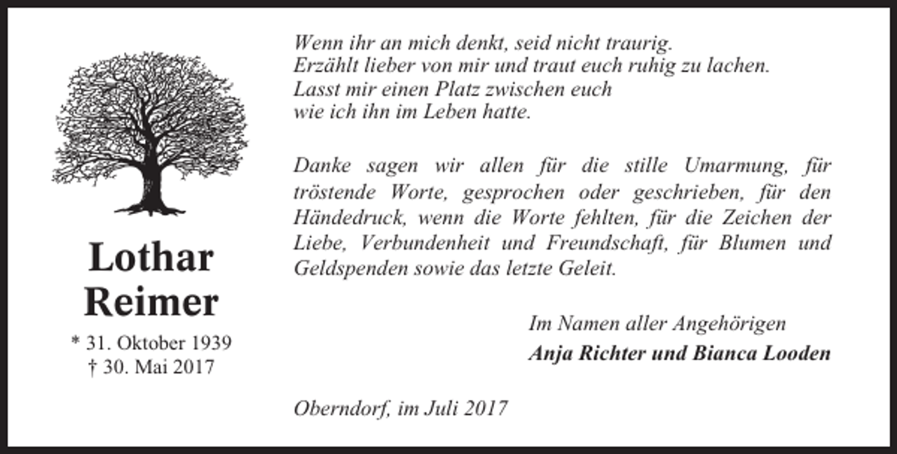 <p>Wenn ihr an mich denkt, seid nicht traurig.<br />Erzählt lieber von mir und traut euch ruhig zu lachen.<br />Lasst mir einen Platz zwischen euch<br />wie ich ihn im Leben hatte.</p><p>Lothar<br />Reimer</p><p>Danke sagen wir allen für die stille Umarmung, für<br />tröstende Worte, gesprochen oder geschrieben, für den<br />Händedruck, wenn die Worte fehlten, für die Zeichen der<br />Liebe, Verbundenheit und Freundschaft, für Blumen und<br />Geldspenden sowie das letzte Geleit.<br />Im Namen aller Angehörigen<br />Anja Richter und Bianca Looden</p><p>* 31. Oktober 1939<br />† 30. Mai 2017</p><p>Oberndorf, im Juli 2017</p>