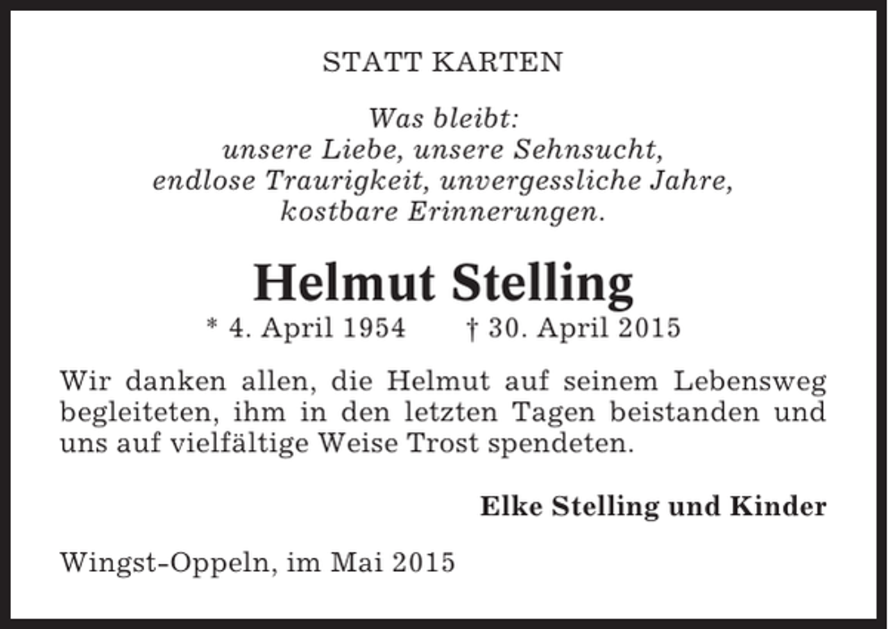 <p>STATT KARTEN<br />Was bleibt:<br />unsere Liebe, unsere Sehnsucht,<br />endlose Traurigkeit, unvergessliche Jahre,<br />kostbare Erinnerungen.</p><p>Helmut Stelling<br />* 4. April 1954</p><p>† 30. April 2015</p><p>Wir danken allen, die Helmut auf seinem Lebensweg<br />begleiteten, ihm in den letzten Tagen beistanden und<br />uns auf vielfältige Weise Trost spendeten.<br />Elke Stelling und Kinder<br />Wingst-Oppeln, im Mai 2015</p>