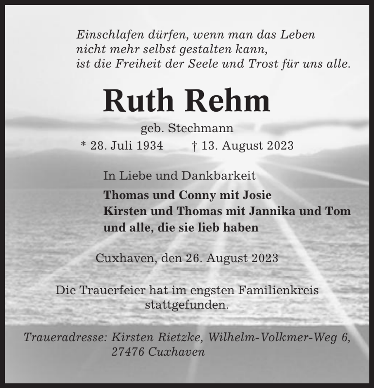 <p>Einschlafen dürfen, wenn man das Leben<br />nicht mehr selbst gestalten kann,<br />ist die Freiheit der Seele und Trost für uns alle.</p><p>Ruth Rehm<br />geb. Stechmann<br />* 28. Juli 1934<br />† 13. August 2023<br />In Liebe und Dankbarkeit<br />Thomas und Conny mit Josie<br />Kirsten und Thomas mit Jannika und Tom<br />und alle, die sie lieb haben<br />Cuxhaven, den 26. August 2023<br />Die Trauerfeier hat im engsten Familienkreis<br />stattgefunden.<br />Traueradresse: Kirsten Rietzke, Wilhelm-Volkmer-Weg 6,<br />27476 Cuxhaven</p>