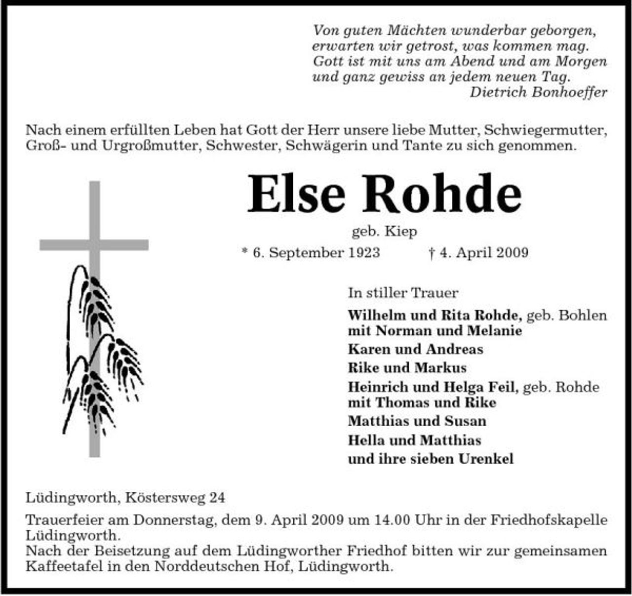 <p>Von guten Mächten wunderbar geborgen, erwarten wir getrost, was kommen mag. Gott ist mit uns am Abend und am Morgen und ganz gewiss an jedem neuen Tag. Dietrich Bonhoeffer Nach einem erfüllten Leben hat Gott der Herr unsere liebe Mutter, Schwiegermutter, Groß- und Urgroßmutter, Schwester, Schwägerin und Tante zu sich genommen.</p><p>Else Rohde<br />geb. Kiep * 6. September 1923 † 4. April 2009 In stiller Trauer Wilhelm und Rita Rohde, geb. Bohlen mit Norman und Melanie Karen und Andreas Rike und Markus Heinrich und Helga Feil, geb. Rohde mit Thomas und Rike Matthias und Susan Hella und Matthias und ihre sieben Urenkel Lüdingworth, Köstersweg 24 Trauerfeier am Donnerstag, dem 9. April 2009 um 14.00 Uhr in der Friedhofskapelle Lüdingworth. Nach der Beisetzung auf dem Lüdingworther Friedhof bitten wir zur gemeinsamen Kaffeetafel in den Norddeutschen Hof, Lüdingworth.</p>